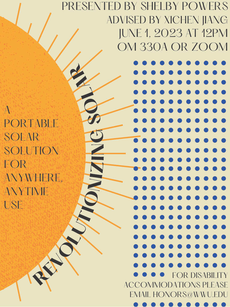 A poster with half of a sun on the left side. Wrapping around the sun is text reading: "Revolutionizing Solar." Inside the body of the sun reads: "A portable solar solution for anywhere, anytime use." The upper right hand corner has text reading: "Presented by Shelby Powers. Advised by Xichen Jiang. June 1, 2023 at 12PM. OM330A or Zoom." Under this text is a grid of dark blue dots and text that reads: "For disability accommodations please email honors@wwu.edu."