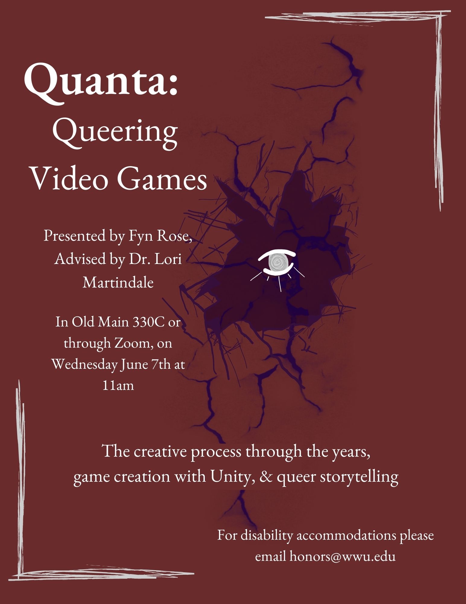 Maroon background with a purple hole modeled after broken glass with a drawn eye inside of the center. White sketched lines border two of the outer corners. Text reads: "Quanta: Queering Video Games. Presented by Fyn Rose, Advised by Dr. Lori Martindale. In Old Main 330C or through Zoom, on Wednesday June 7th at 11am. The creative process through the years, game creation with Unity, and queer storytelling. For disability accommodations please email honors@wwu.edu."