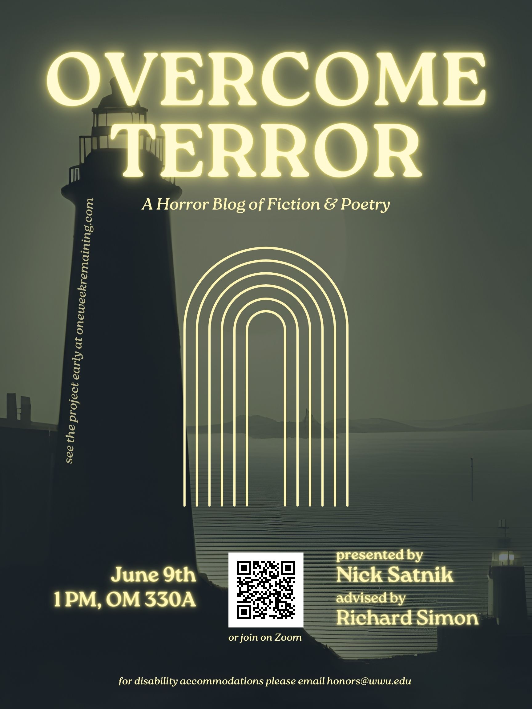 Dimmed background of a lighthouse, ocean, and distant shore. Yellow text reads: "OVERCOME TERROR, A Horror Blog of Fiction & Poetry, June 9th 1PM, OM 330A, presented by Nick Satnik, advised by Richard Simon. For disability accommodations please email honors@wwu.edu." In the center of the page is a graphic of a series of six arch shaped lines, one inside the other. A QR code (https://wwu-edu.zoom.us/j/9085756172) sits in the bottom center of the page with text underneath which reads: "or join on Zoom".