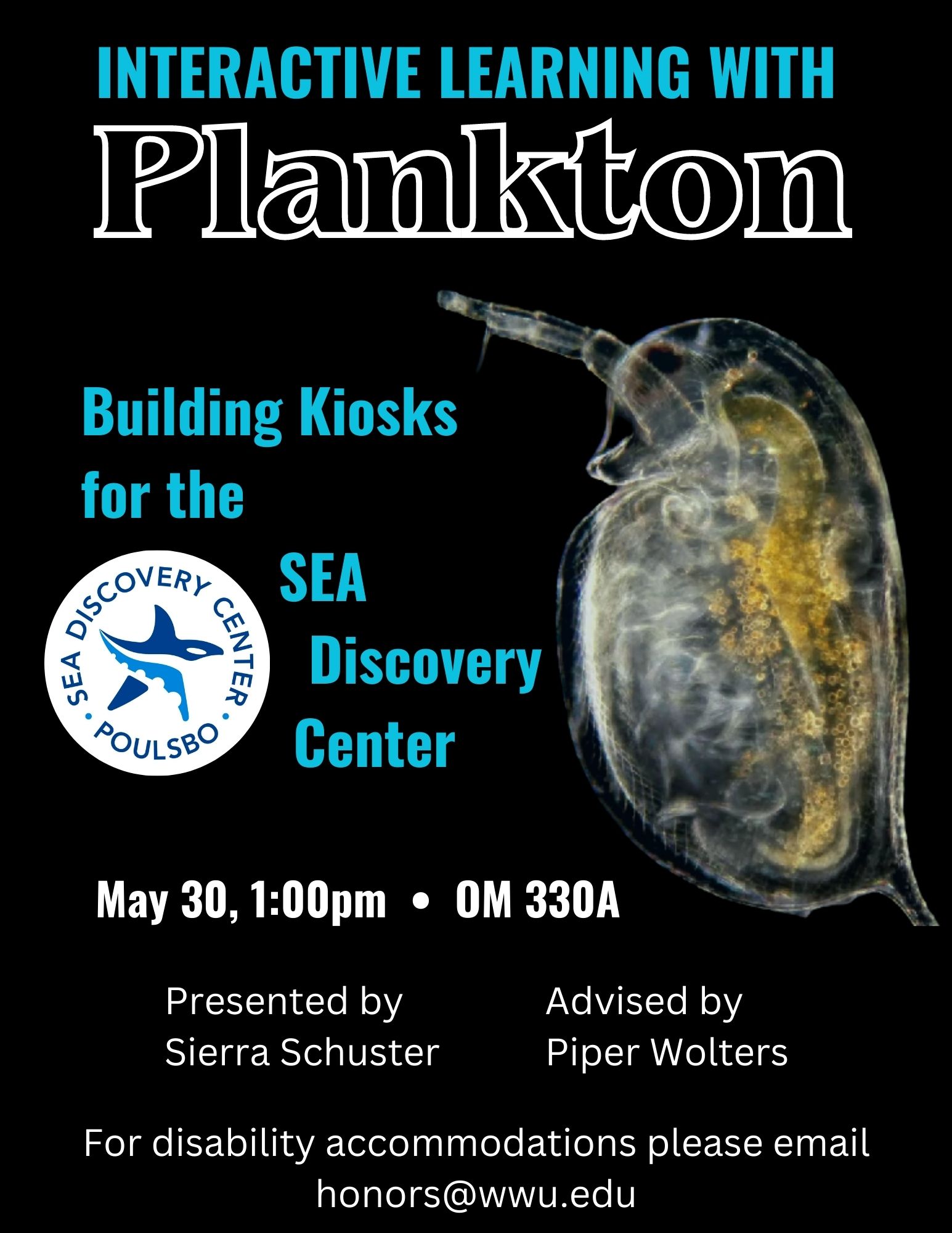 A poster with a black background with an image of a water flea on the right and a logo of the SEA Discovery Center-a white circle with a blue stylized starfish surrounded by the Center's name on the top and "Paulsbo" at the bottom. Text reads: "Interactive Learning with Plankton. Building Kiosks for the SEA Discovery Center. May 30, 1:00pm, OM 330A. Presented by Sierra Schuster. Advised by Piper Wolters. For disability accommodations please email honors@wwu.edu.”