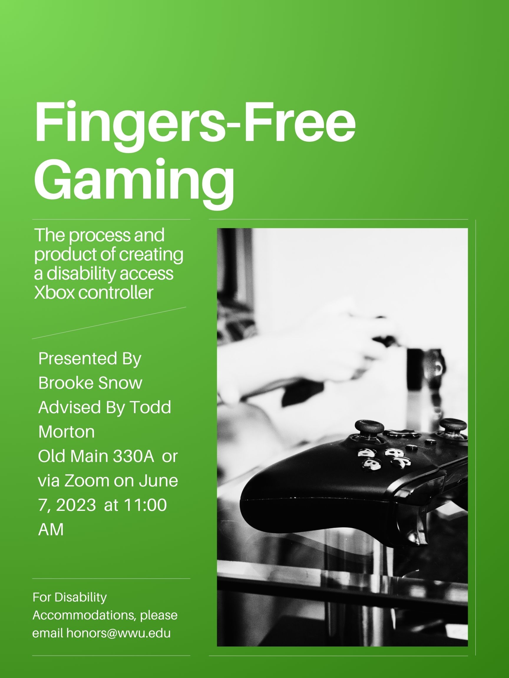 A green poster with black and white image of a traditional Xbox controller on the right half of the background. The text reads: "Fingers-Free Gaming. The process and product of creating a disability access Xbox controller. Presented By Brooke Snow. Advised By Todd Morton. Old Main 330A or via Zoom on June 7, 2023 at 11:00 AM. For Disability Accommodations, please email honors@wwu.edu".