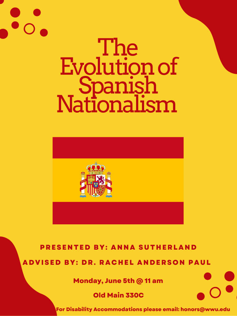 Red and yellow background with an image of the Spanish flag in the middle of the poster. There are red bubbles on the corner of the poster. The title reads "The Evolution of Spanish Nationalism. Presented By: Anna Sutherland. Advised by: Dr. Rachel Anderson Paul. Monday, June 5th at 11 am. Old Main 330C. For Disability Accommodations please email: honors@wwu.edu."