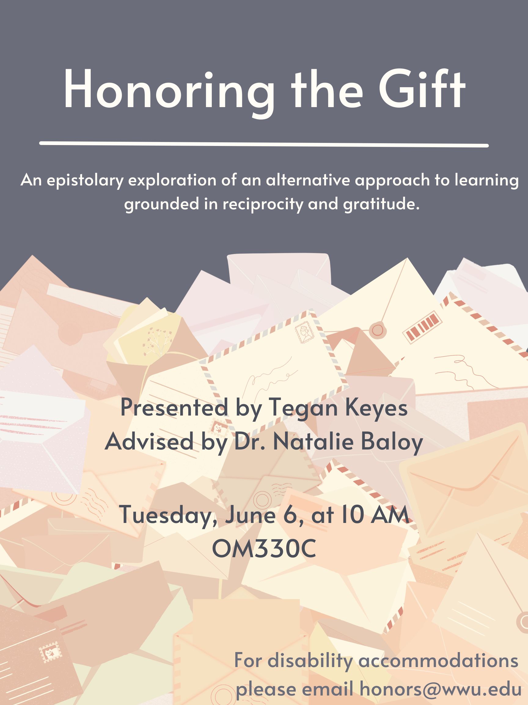 A pile of half-opened envelopes and letters against a dark gray background, with white and gray text. The text reads “Honoring the Gift: An epistolary exploration of an alternative approach to learning grounded in reciprocity and gratitude. Presented by Tegan Keyes. Advised by Dr. Natalie Baloy. Tuesday, June 6, at 10AM. OM330C. For disability accommodations, please email honors@wwu.edu.”