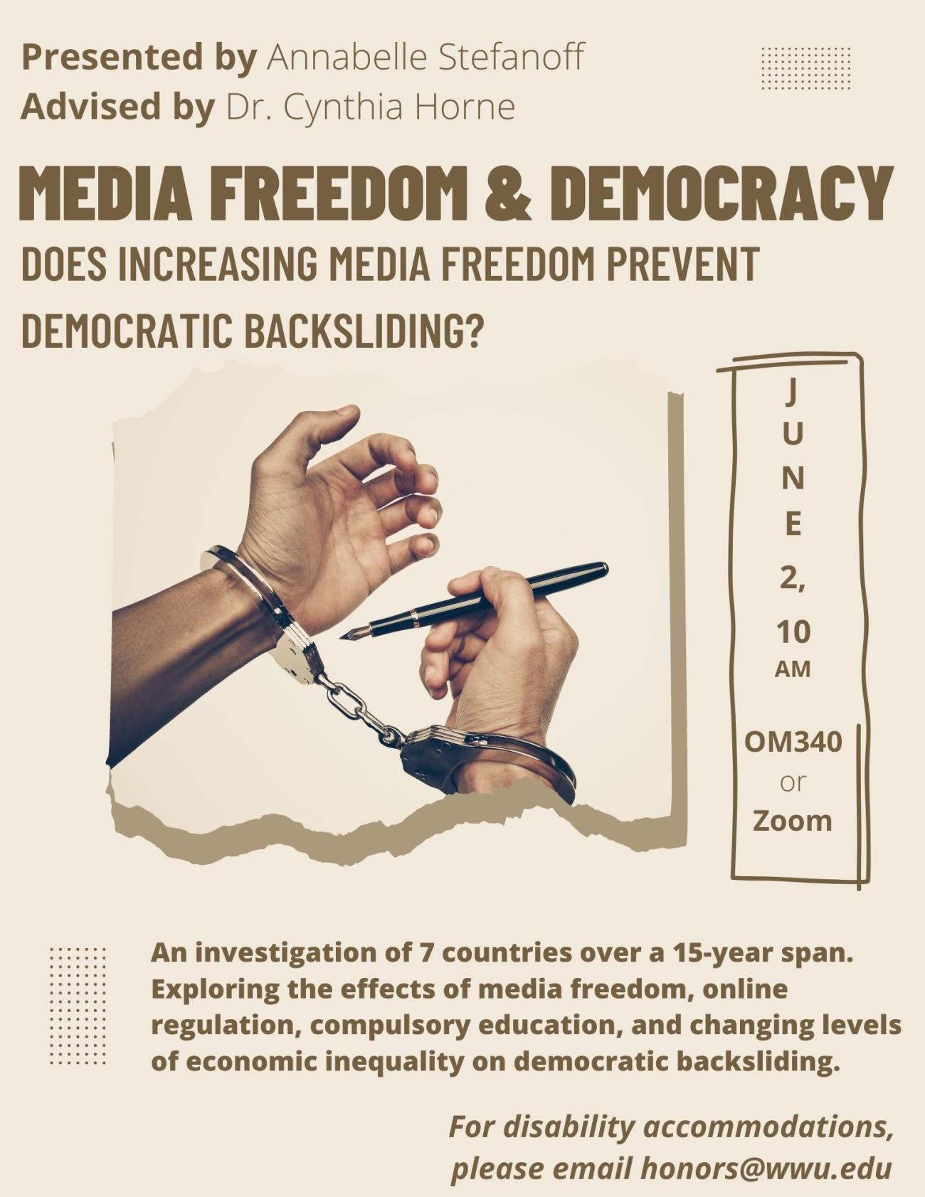 Beige poster with handcuffed hands. Text reads “Media freedom and democracy: does increasing media freedom prevent democratic backsliding? An investigation of 7 countries over a 15-year span. Exploring the effects of media freedom, online regulation, compulsory education, and changing levels of economic inequality on democratic backsliding. June 2, 10:00 AM at Old Main 340 or Zoom. Presented by Annabelle Stefanoff and advised by Dr. Cynthia Horne. For disability accommodations, please email honors@wwu.edu.”