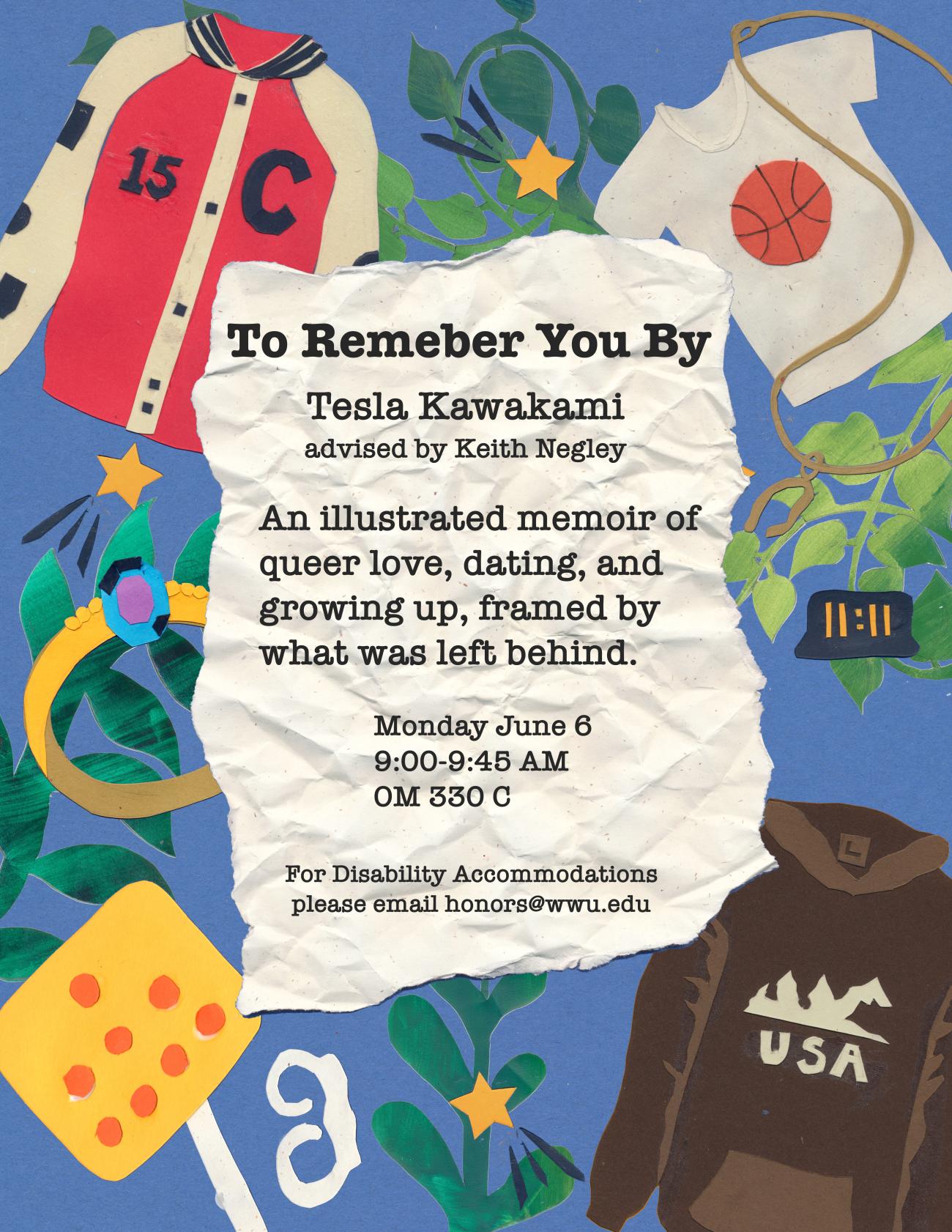 A poster with a blue background and paper collages of a shirt, two jackets, leaves, and a ring. The text reads: "To Remember You By, Tesla Kawakami advised by Keith Negley. An illustrated memoir of queer love, dating, and growing up, framed by what was left behind. Monday June 6, 9:00-9:45 AM, OM 330C. For Disability Accommodations please email honors@wwu.edu."