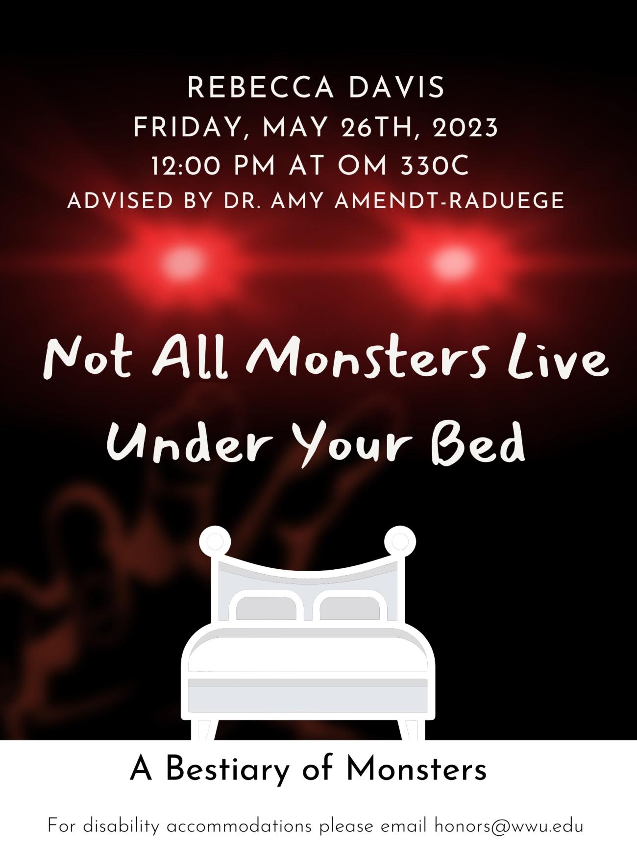 In the black background, red glowing eyes and a blurry red hand reach out to a white bed in front. Text reads “REBECCA DAVIS, FRIDAY, MAY 26TH, 2023, 12:00 PM AT OM 330C, ADVISED BY DR.AMY AMENDT-RADUEGE, Not All Monsters Live under Your Bed, A Bestiary of Monsters, For disability accommodations please email honors@wwu.edu”