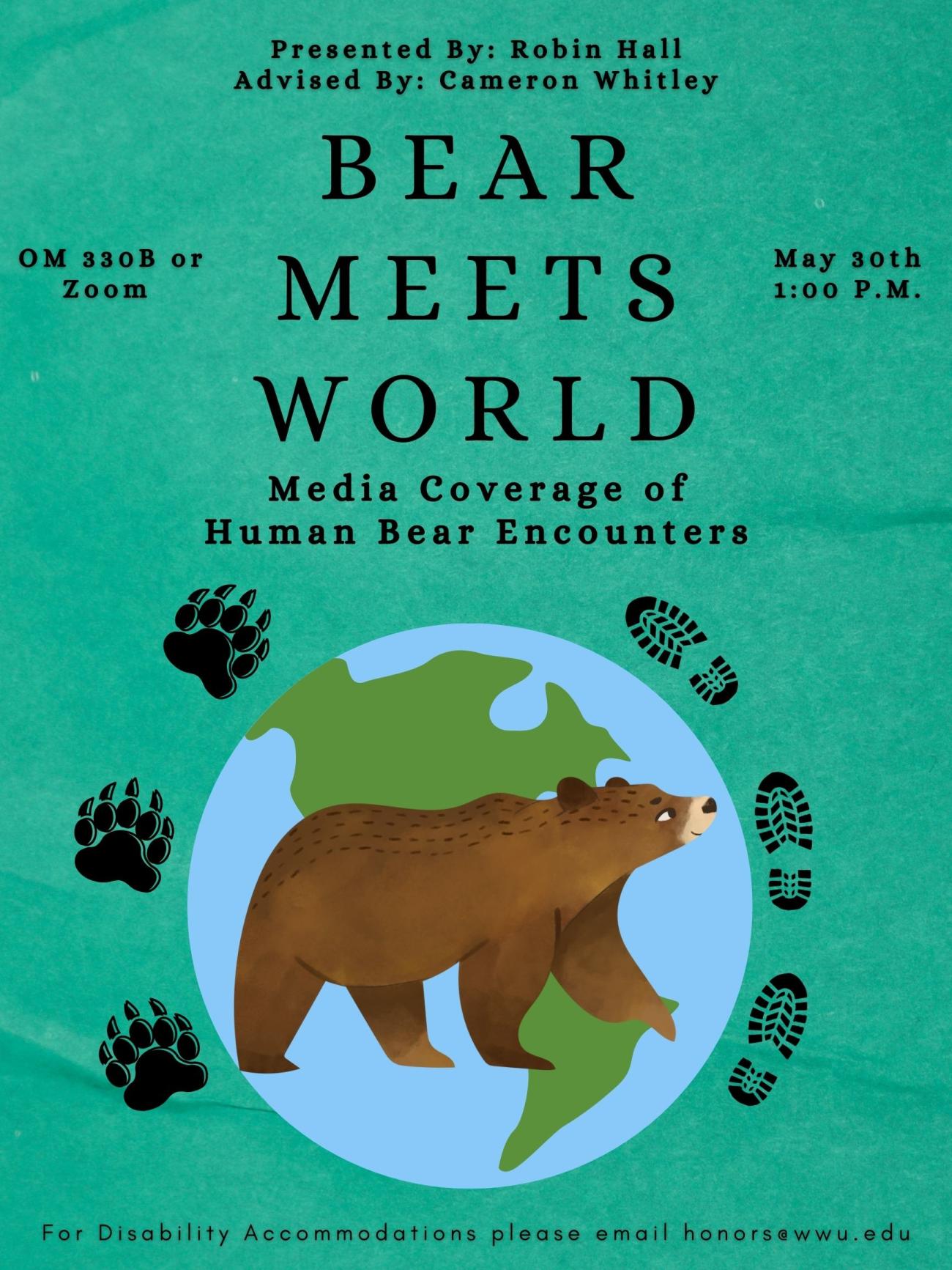 Blue/green paper background with cartoon bear graphic layered on top of planet earth graphic. Three black shoe prints and three black bear prints surround the earth graphic. Text at top reads “Presented By: Robin Hall Advised By: Cameron Whitley”, then “Bear Meets World” in the middle, then “Media Coverage of Bear Encounters” at the bottom. Bottom of page reads “For Disability Accommodations please email honors@wwu.edu”. Sides of page read from right to left “OM 331 or Zoom” then “May 30th 1:00 P.M.”