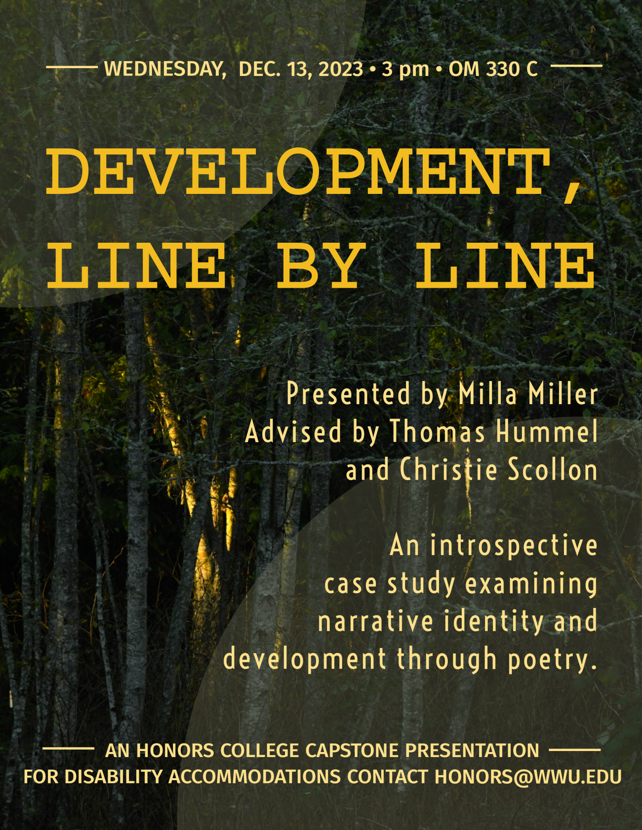 Image reads in yellow lettering: Wednesday, December 13th, 2023 at 3 pm in Old Main Room 330C. Project is titled, “Development, Line by Line” by Milla Miller and advised by Thomas Hummel and Christie Scollon. Image then reads: An introspective case study examining narrative identity and development though poetry. This is an honors college capstone presentation. For disability accomodations please contact honors@wwu.edu. The background of the image is a group of thin trees.