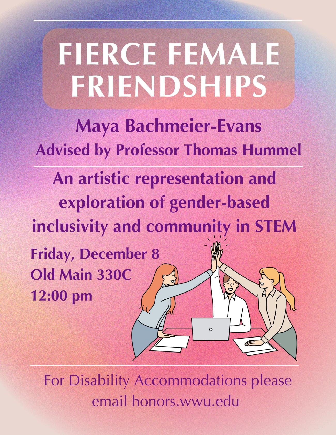 A poster with a pink, purple, and orange gradient background. In the bottom right corner, there is a cartoon of three women at a work desk sharing a cheery high five. The text reads "Fierce Female Friendships. Maya Bachmeier-Evans. Advised by Professor Thomas Hummel. An artistic representation and exploration of gender-based inclusivity and community in STEM. Friday, December 8. Old Main 330C. 12:00 PM. For Disability Accommodations please email honors.wwu.edu".
