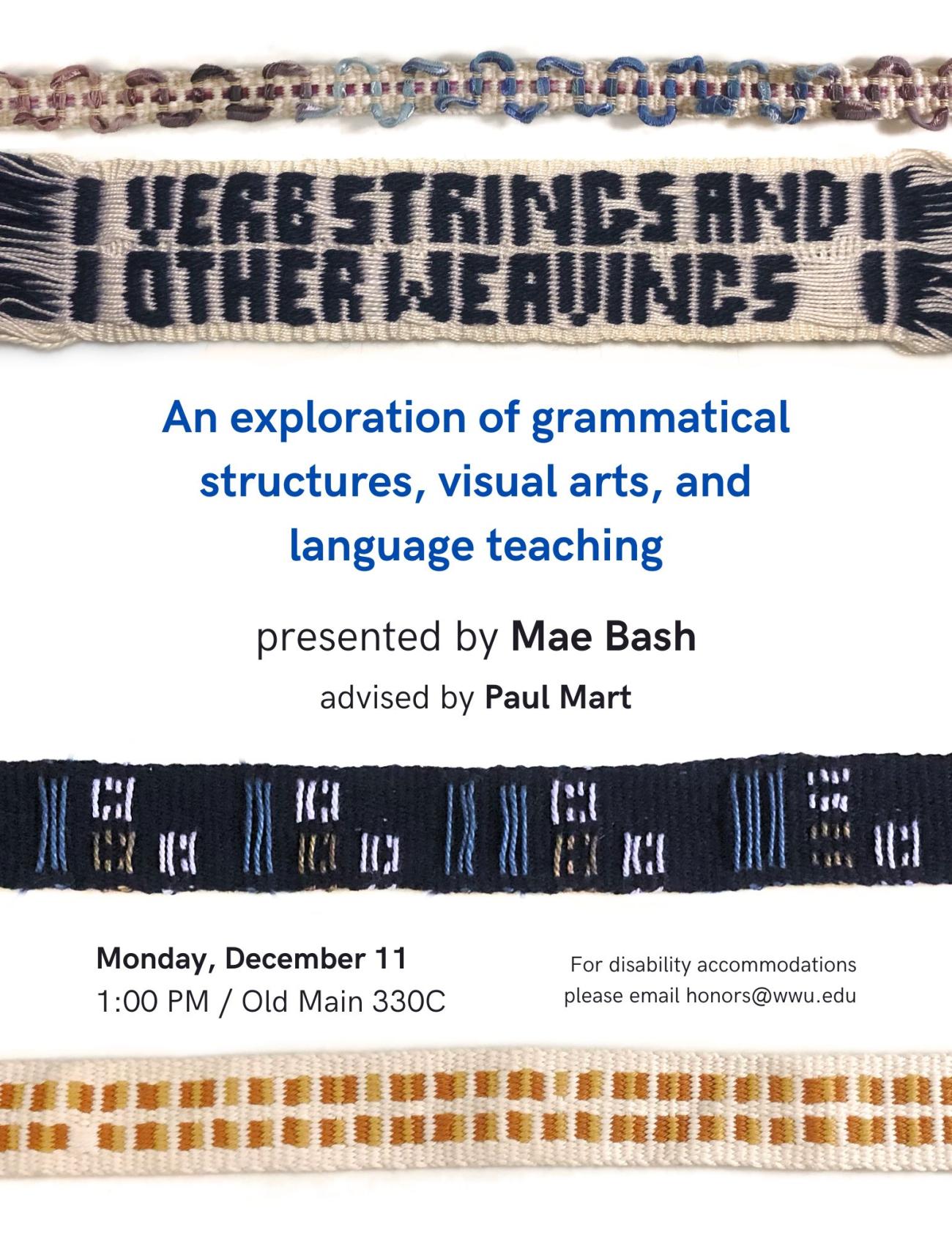 White background with four multicolored, handwoven ribbons. One of the ribbons has the title woven into it: "Verb Strings and Other Weavings."  Text reads "An exploration of grammatical strucutres, visual arts, and language teaching. Presented by Mae Bash. Advised by Paul Mart. Monday, December 11 at 1:00PM in Old Main 330C. For disability accommodations please email honors@wwu.edu."
