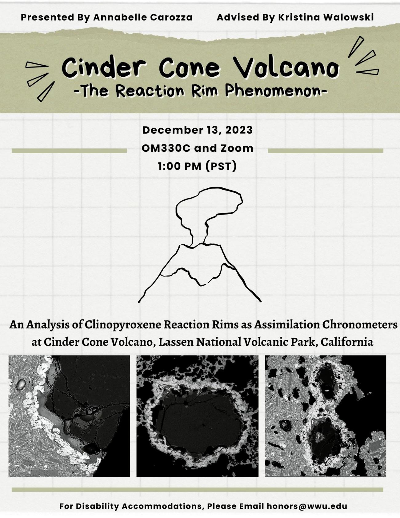 An illustration of an erupting volcano. Three micron-scale black and white scanning electron microscope (SEM) images of quartz surrounded by reaction rims are aligned at the bottom of the poster. Text reads "Presented by Annabelle Carozza, advised by Kristina Walowski. Cinder Cone Volcano, the reaction rim phenomenon. December 13, 2023 OM330C and zoom 1:00 PM (PST). An analysis of clinopyroxene reaction rims as assimilation chronometers at cinder cone volcano, Lassen National Volcanic Park, California.