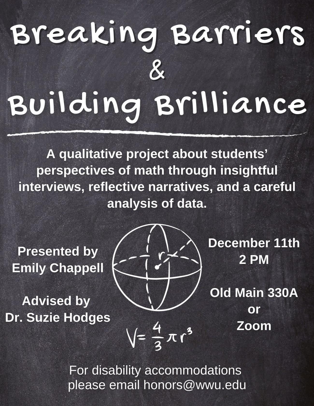 A black and white poster with a chalkboard background. There is an illustration of a sphere with the formula of the volume of a sphere below it. The text reads "breaking barriers and building brilliance: A qualitative project about students’ perspectives of math through insightful interviews, reflective narratives, and a careful analysis of data. Presented by Emily Chappell. Advised by Dr. Suzie Hodges. Monday, December 11th, 2023. 2:00 PM. OM 330A and on Zoom.