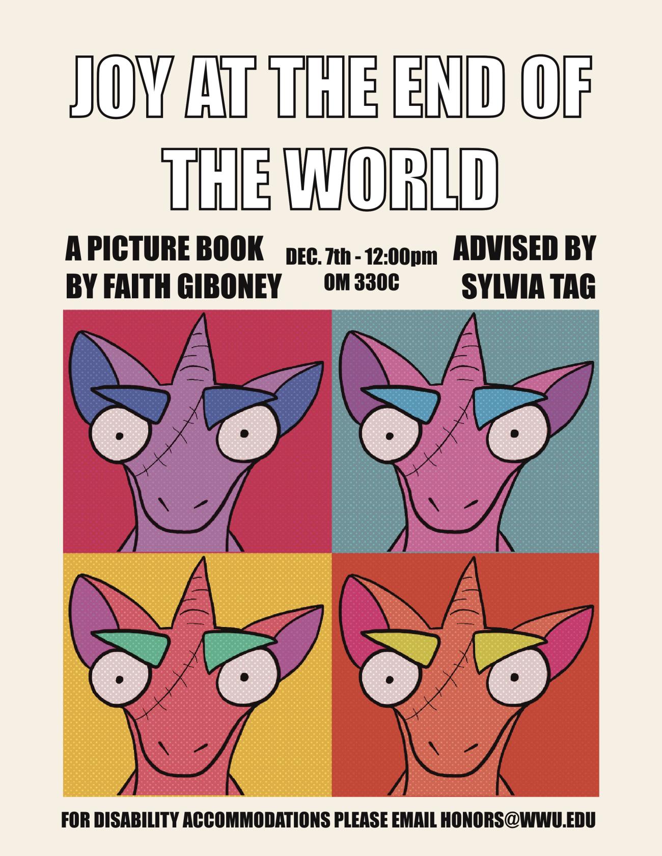 Text reads “Joy at the End of the World, a picture book by Faith Giboney, December 7th 12:00 pm Old Main 330C, advised by Sylvia Tag, for disability accommodations please email honors@wwu.edu”. In the center of the poster are four identical, glaring unicorns in the pop art style. Clockwise from the upper left hand corner: a purple unicorn against a pink background, a pink unicorn against a blue background, an orange unicorn against a red background, and a red unicorn against a yellow background.