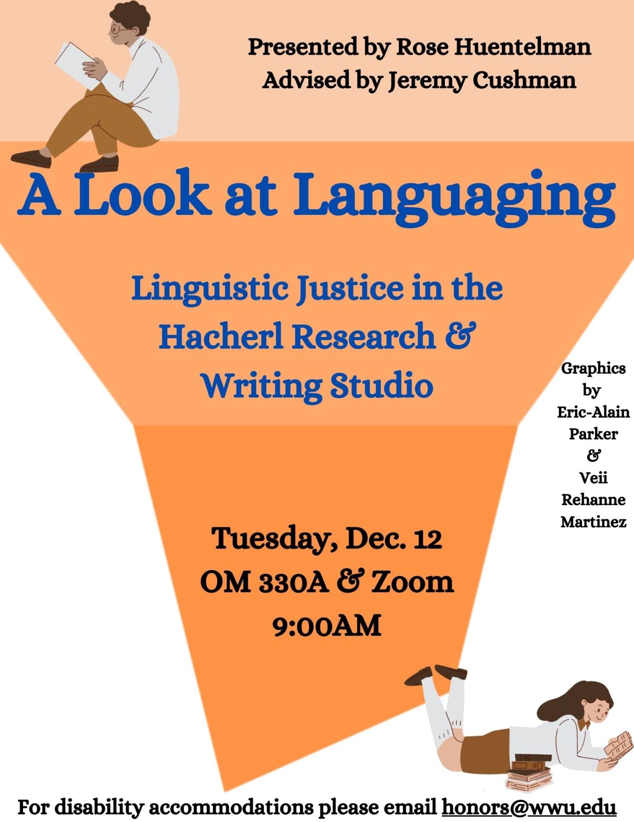 A poster with an orange funnel shape in the background and drawings of people reading books. The text reads “A Look at Languaging: Linguistic Justice in the Hacherl Research & Writing Studio. Presented by Rose Huentelman, advised by Jeremy Cushman. Graphics by Eric-Alain Parker and Veii Rehanne Martinez. Tuesday, December 12. OM 330A and Zoom. 9am. For disability accommodations, please email honors@wwu.edu