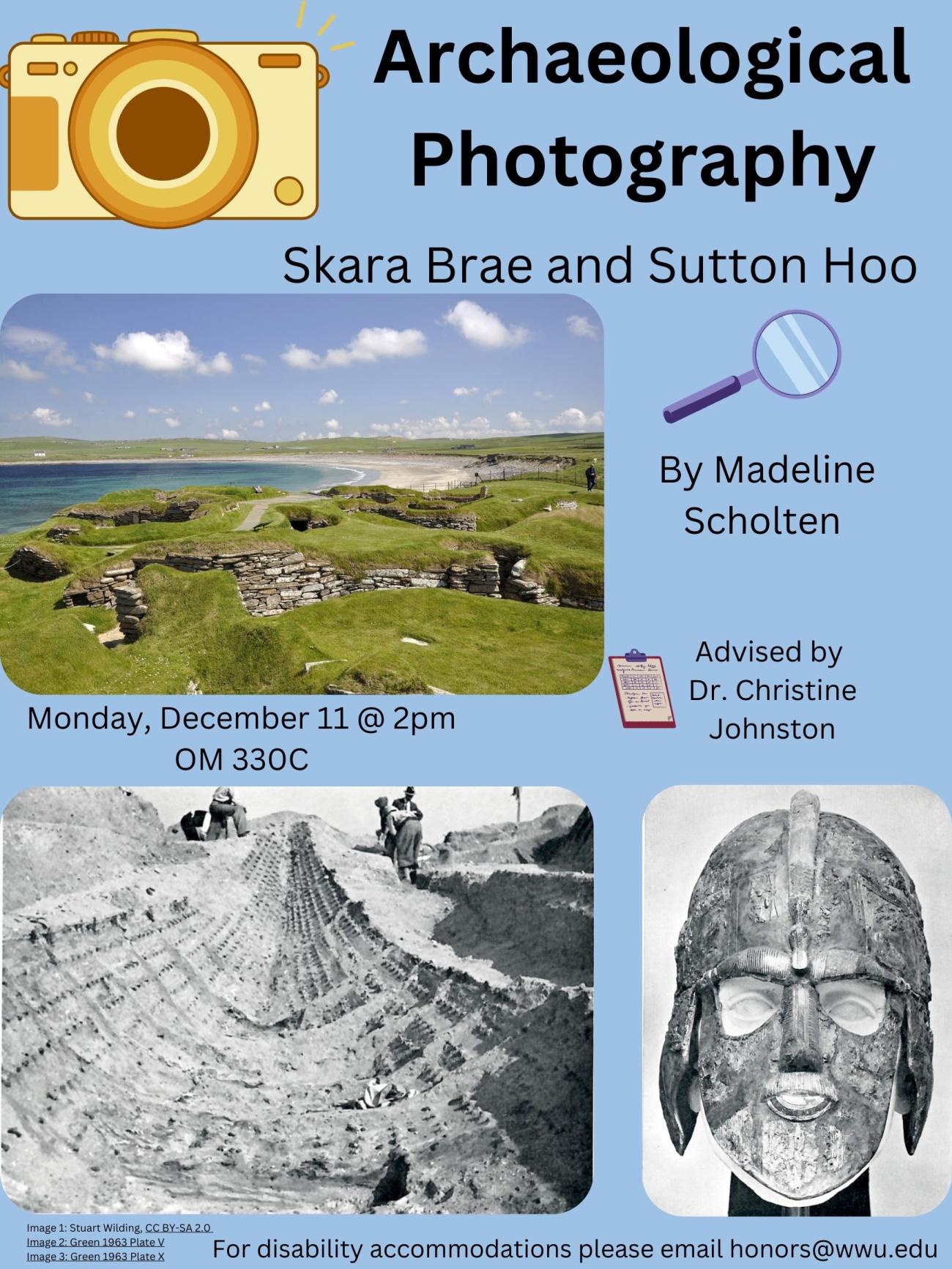The center of the poster is an image of the archaeological site Skara Brae; blue sky and grass covered stone walls with a white sandy beach. Other images are from Sutton Hoo. They are black & white; depicting the forward-facing view of a ship imprinted in a hole in the ground with workers in the back. The second image shows a helmet displayed forward facing. Text reads “Archaeological Photography: Skara Brae and Sutton Hoo. By Madeline Scholten, advised by Christine Johnston.
