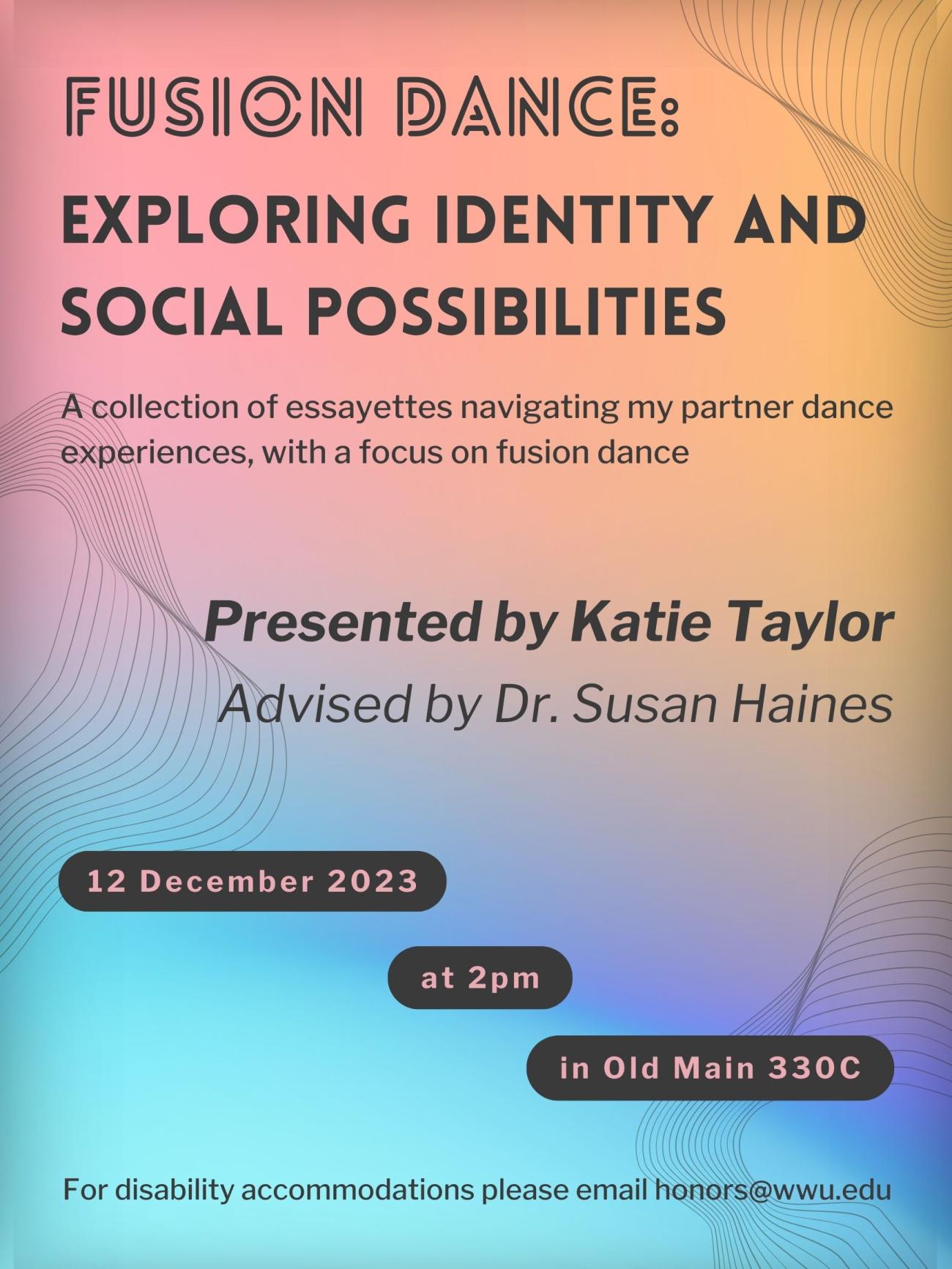 A poster with a background containing a fusion of colors: red, orange, indigo and light blue, blending softly into one another around their edges. The text reads: “Fusion Dance: Exploring Identity and Social Possibilities. A collection of essayettes navigating my partner dance experiences, with a focus on fusion dance. Presented by Katie Taylor. Advised by Dr. Susan Haines. 12 December 2023 at 2pm in Old Main 330C. For disability accommodations please email honors@wwu.edu”.
