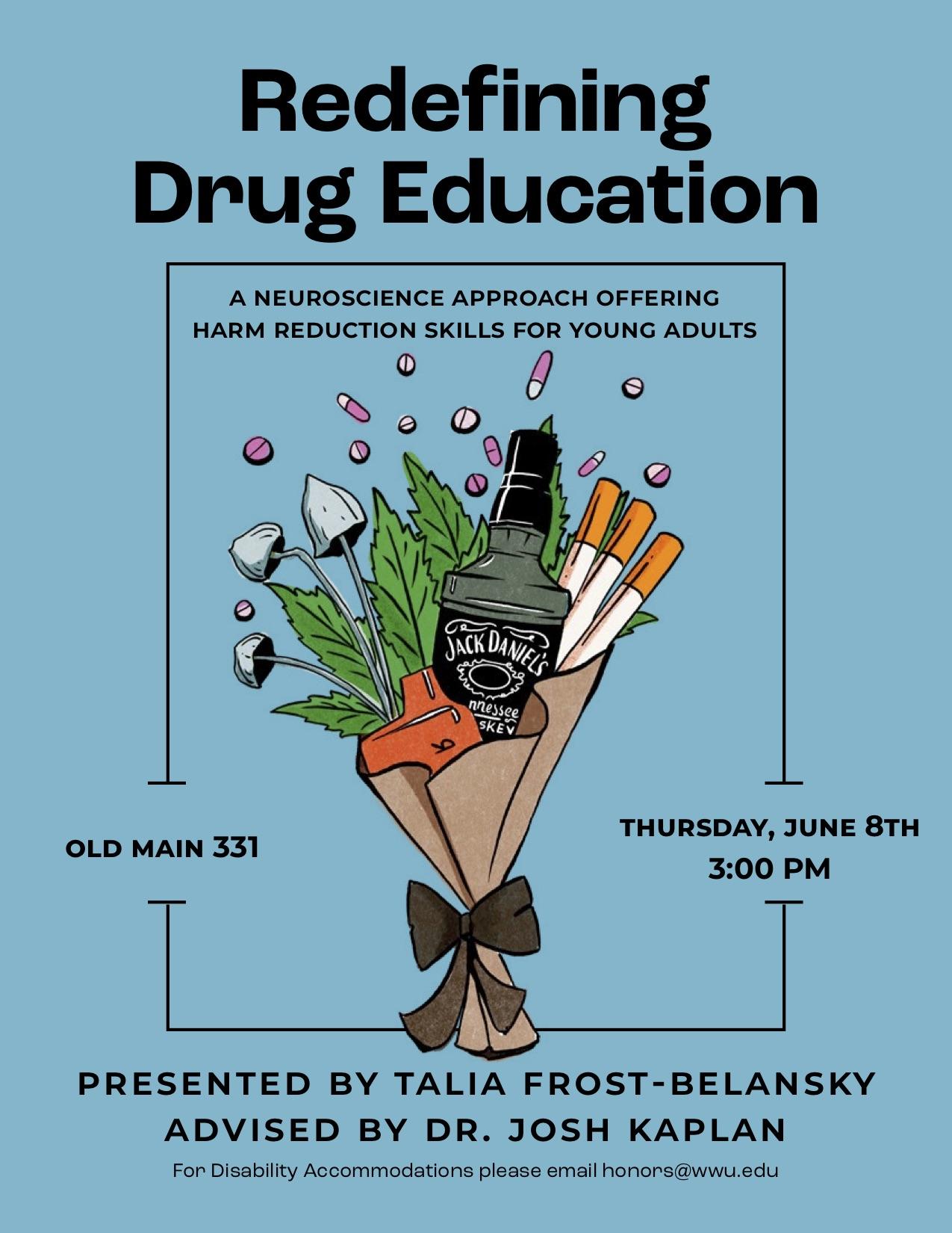 A poster with a turquoise background with an image of a bouquet holding various drug paraphernalia including: Jack Daniel's Whiskey, cigarettes, a nicotine vape, mushrooms, a marijuana leaf, and pills flying out of the top. Text reads, "Redefining drug education; A neuroscience approach offering harm reduction skills to young adults; Old Main 331 Thursday June 8th 3:00 PM; Presented by Talia Frost-Belansky Advised by Dr. Josh Kaplan,  For disability accommodations, please email honors@wwu.edu." 
