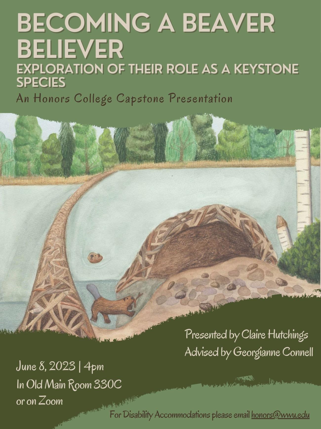 A poster with organic green shapes bordering an illustration of beavers in their pond from above and below. Text reads: "Becoming a Beaver Believer. Exploration of their role as a keystone species. An Honors College Capstone Presentation. Presented by Claire Hutchings, Advised by Georgianne Connell. June 8, 2023. 4 pm. In Old Main Room 330C or on Zoom. For disability accommodations, please email honors@wwu.edu."