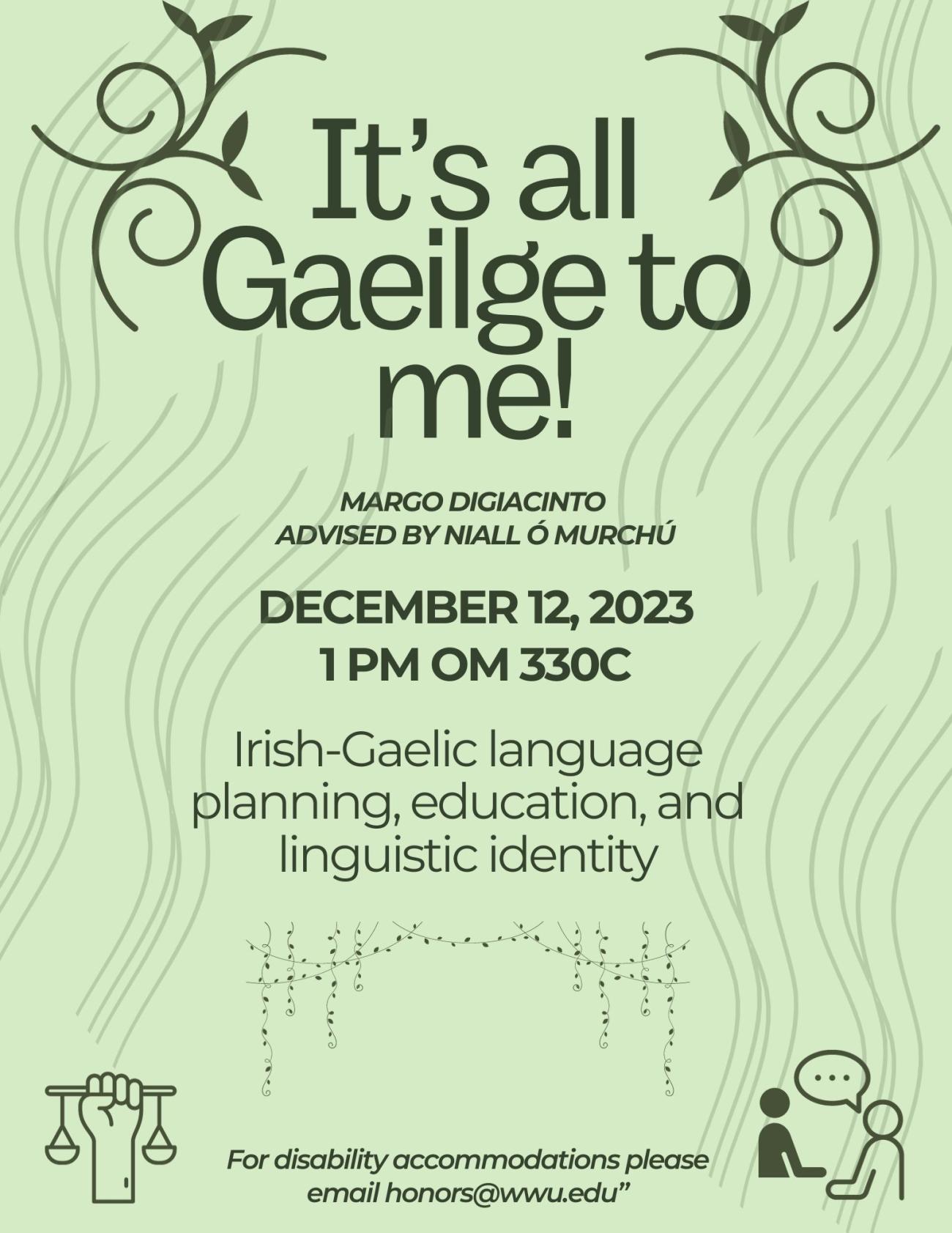 Green poster advertising presentation entitled It’s all Gaeilge to me: Irish Gaelic language planning, education, and linguistic identity. By Margo Digiacinto, advised by Niall Ó Murchú. December 12, 2023 1 pm Old Main 330C. Poster includes graphics of vines, waves, people talking and fist holding a scale. For Disability Accommodation please email honors@wwu.edu.