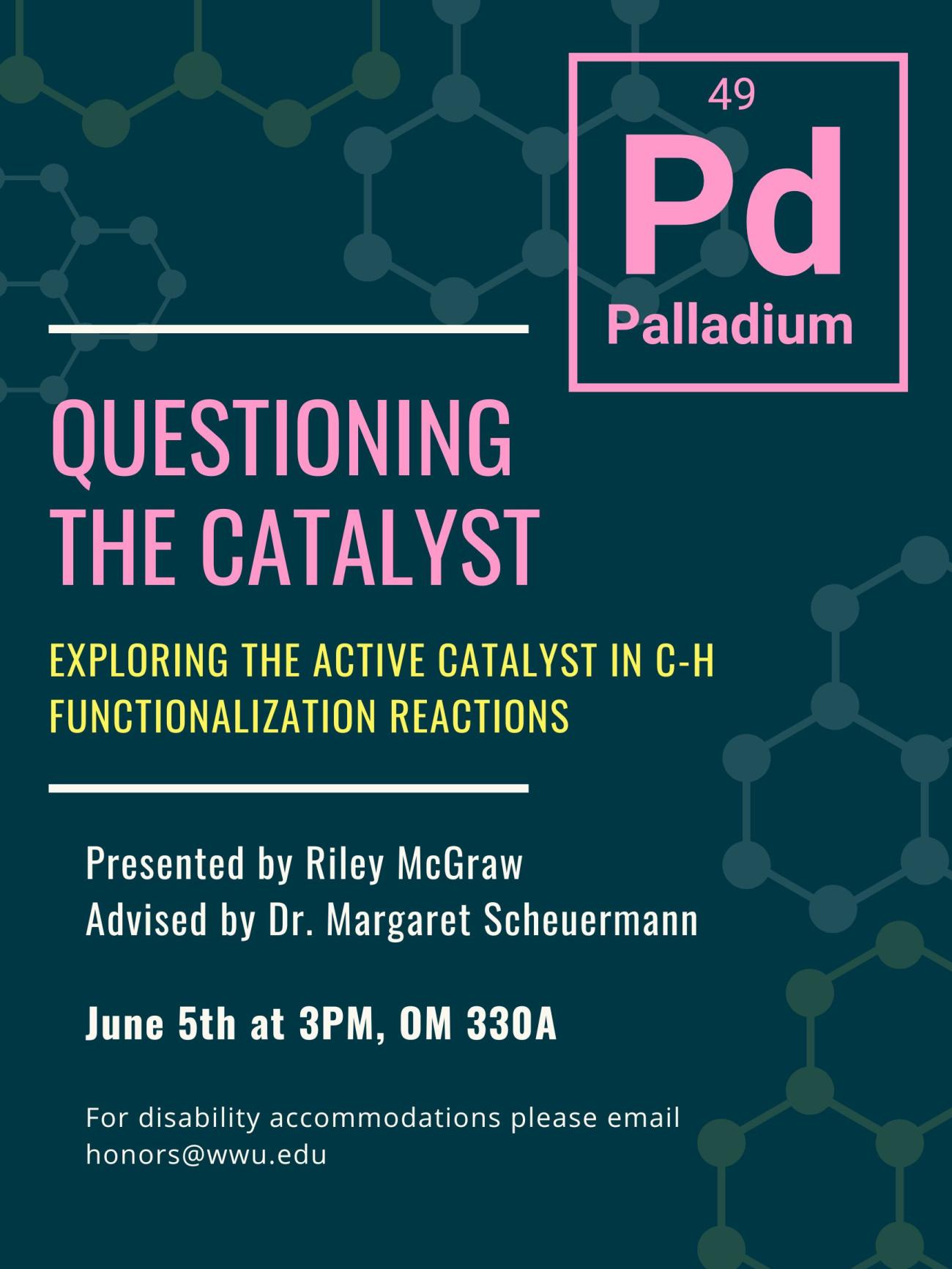 A poster with a dark green background and light green and blue molecules surrounding the border. In the top right hand corner is a pink elemental symbol of palladium. Text reads: "Questioning the Catalys: Exploring the active catalyst in C-H functionalization reactions. Presented by Riley McGraw, Advised by Dr. Margaret Scheuermann, June 5th at 3pm, OM 330A. For disability accommodations please email honors@wwu.edu."