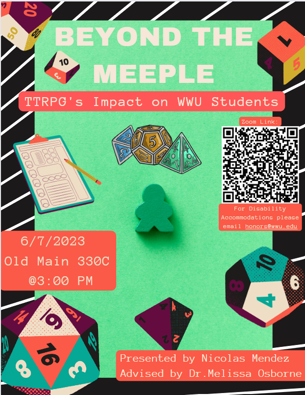 A poster with a black background with diagonal white lines behind green cover picture with green wooden meeple at the center. There are dice and a QR code. Text reads: "Beyond the Meeple: TTRPG's Impact on WWU Students. Zoom Link in QR code. For Disability Accommodations, please email honors@wwu.edu. 6/7/2023 Old Main 330C. Presented by Nicolas Mendez, Advised by Dr. Melissa Osborne."