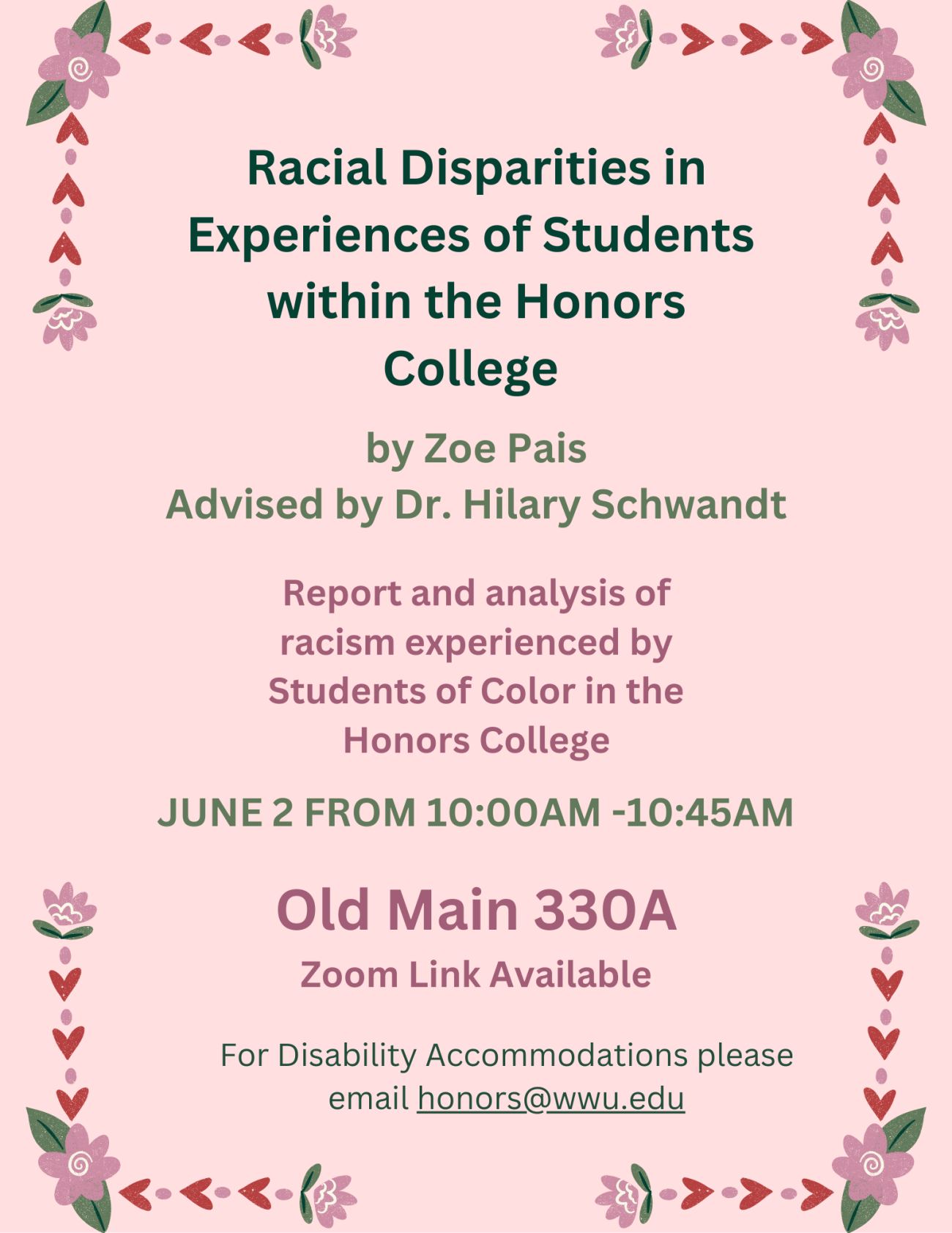 A poster with a pink background that has flowers around the borders. Text reads: "Racial Disparities in Experiences of Students within the Honors College by Zoe Pais, Advised by Dr. Hilary Schwandt. Report and analysis of racism experienced by Students of Color in the Honors College. June 2 from 10:00AM-10:45AM, Old Main 330A Zoom Link Available, For Disability Accommodations please email honors@wwu.edu."