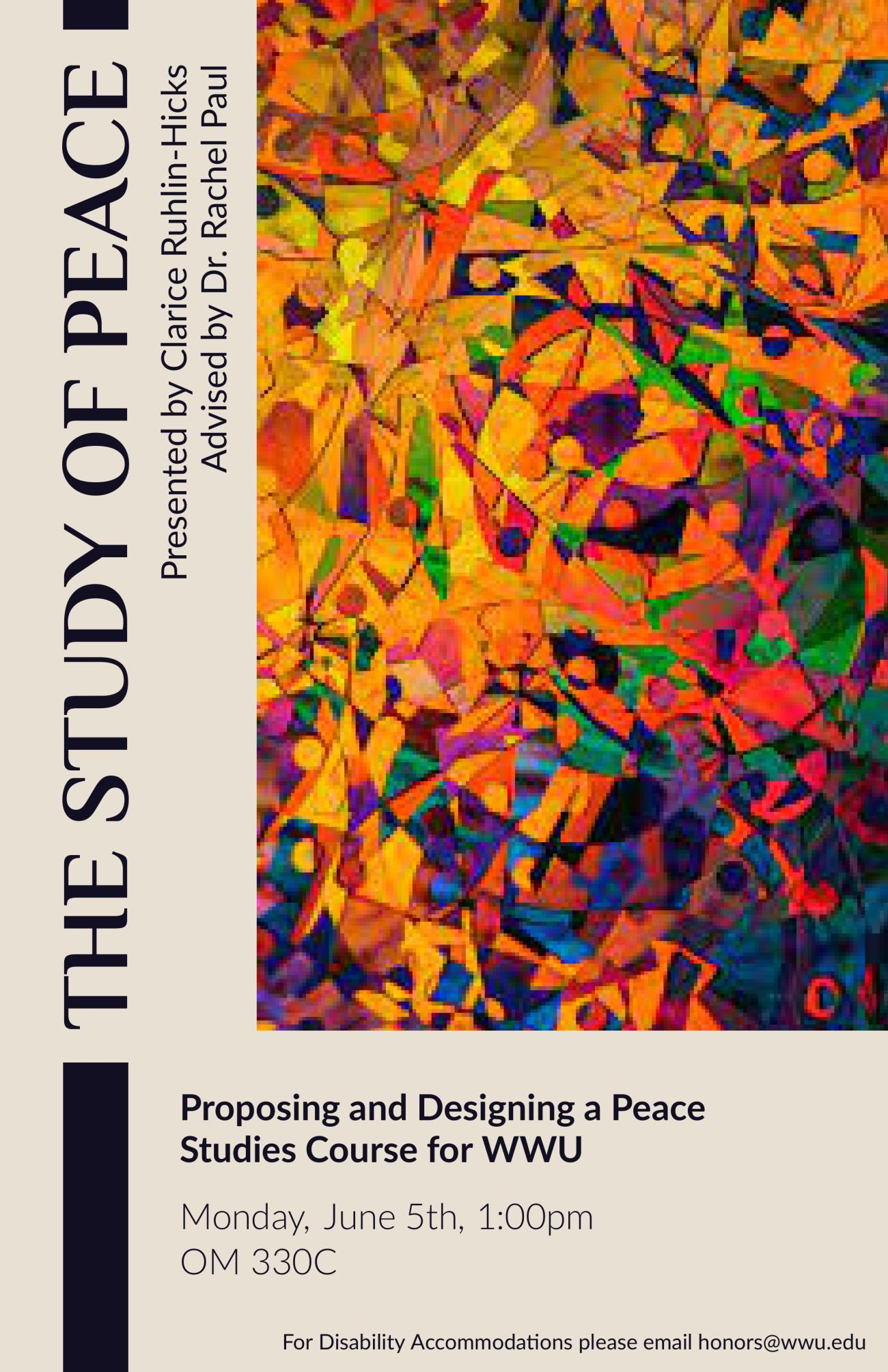 A poster with a light brown background and vertical black text that reads, “The Study of Peace. Clarice Ruhlin-Hicks. Advised by Dr. Rachel Paul.” Adjacent to this is an abstract art piece with orange, blue, purple, red, and green colors and various shapes. Under this art there is text that reads, “Proposing and Designing a Peace Studies Course for WWU. Monday, June 5th, 1:00pm. OM 330C. For Disability Accommodations please email honors@wwu.edu.”
