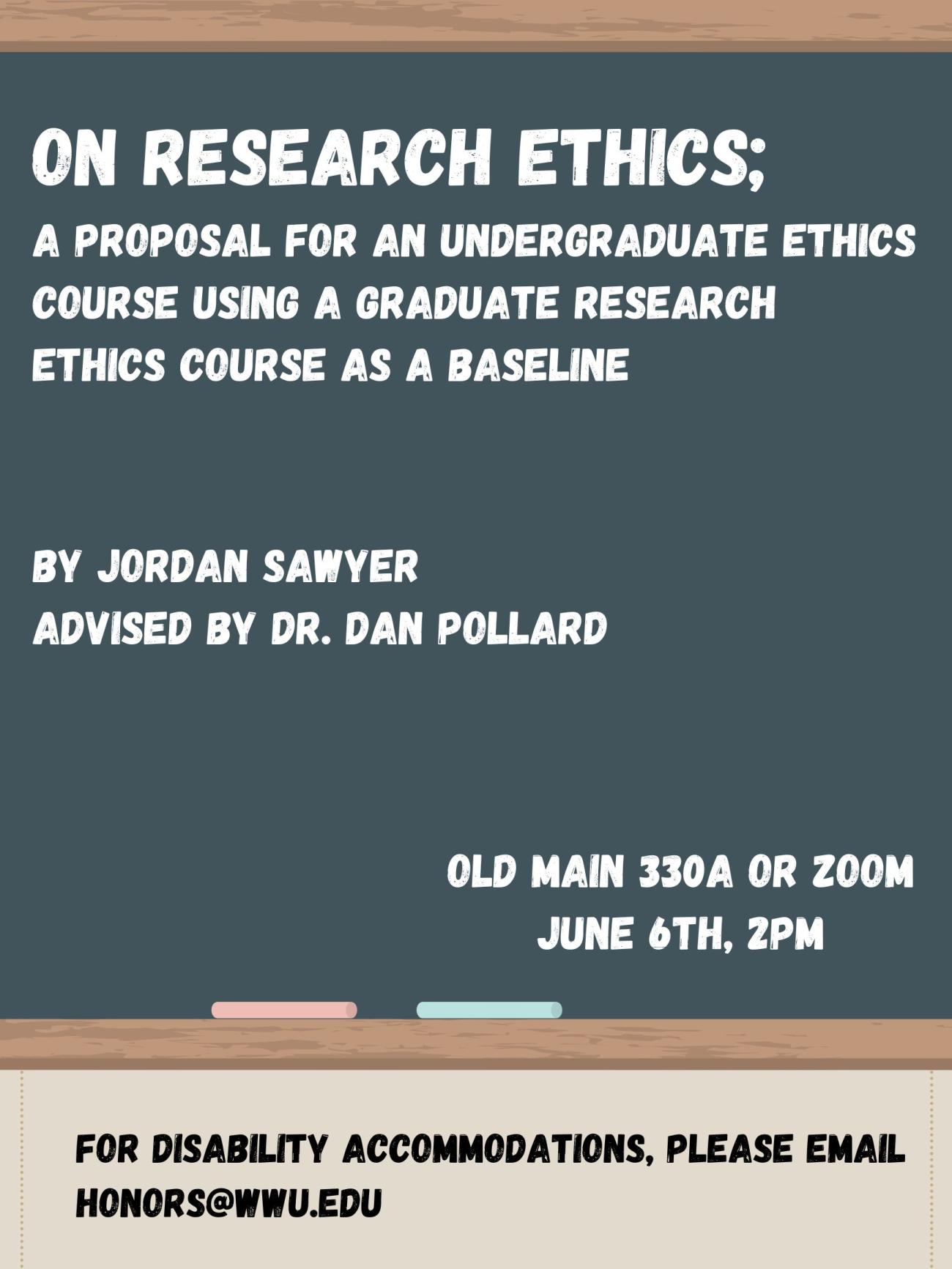 A poster with a chalkboard and two pieces of chalk on it. Text reads:  "On Research Ethics; a proposal for an undergraduate ethics course using a graduate research ethics course as a baseline. By Jordan Sawyer, Advised by Dr. Dan Pollard. Old Main 330A or Zoom, June 6th, 2pm. For Disability Accommodations, please email honors@wwu.edu"