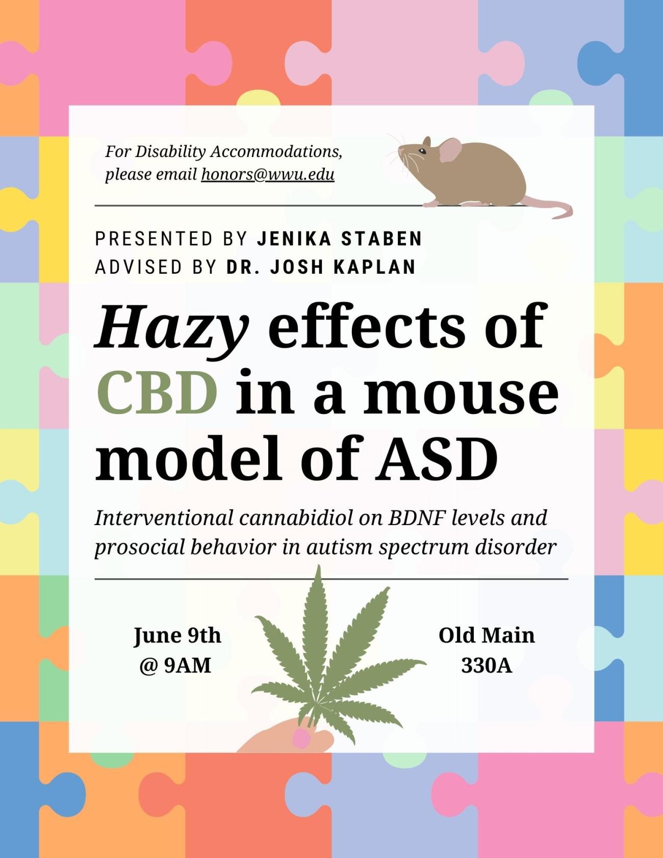 Colorful background of a jigsaw puzzle overlayed by a white box. “For Disability Accommodations, please email honors@wwu.edu” next to a graphic of a brown mouse. title reads “Hazy effects of CBD in a mouse model of ASD.” Text above title reads “Presented by Jenika Staben, Advised by Dr. Josh Kaplan.” Subtitle below reads “Interventional cannabidiol on BDNF levels and prosocial behavior in a mouse model of autism spectrum disorder.” Text at the bottom of the box reads “June 9th at 9AM” and “Old Main 330A” 
