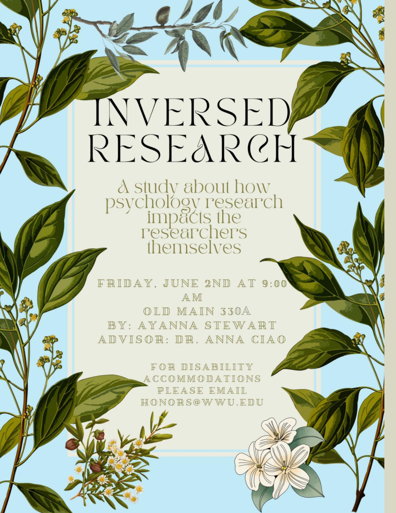 A poster with a light blue background and green leaves surrounding the border of the poster. Text reads: "Inversed Research. A study about how psychology research impacts the researchers themselves. Friday, June 2nd at 9:00 am in Old Main 330A. By: Ayanna Stewart, advisor: Dr. Anna Ciao. For disability accommodations please email honors@wwu.edu."