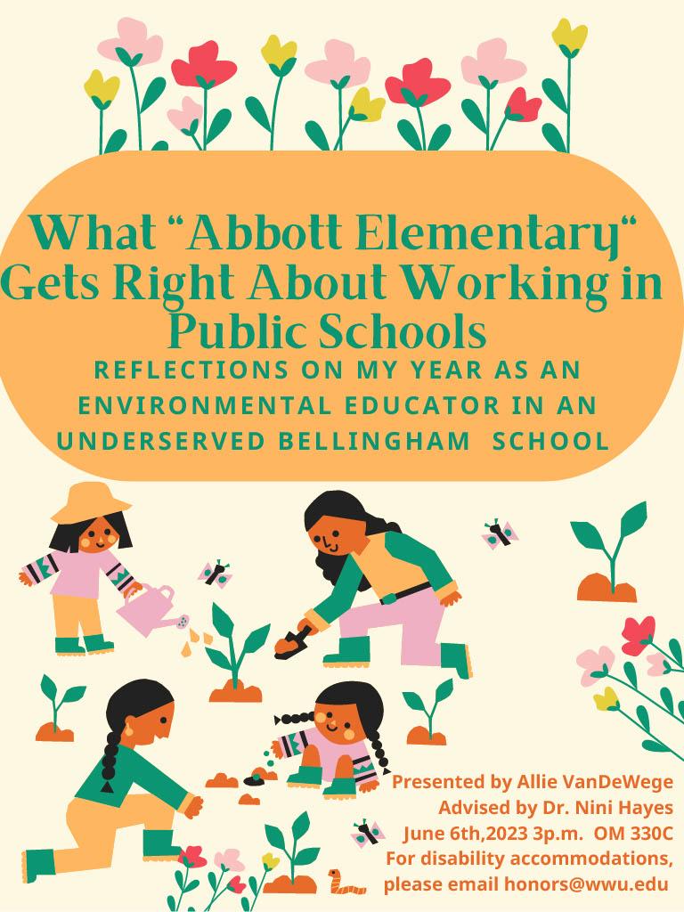 A poster with illustrations of young kids gardening, watering and tending to baby plants and flowers. Text reads "What Abbott Elementary Gets Right About Working in Public Schools: Reflections on my year as an environmental educator in an underserved Bellingham School. Presented by Allie Vandewege. Advised by Dr. Nini Hayes. June 6th, 2023 3pm OM 330C. For disability accommodations, please email honors@wwu.edu."