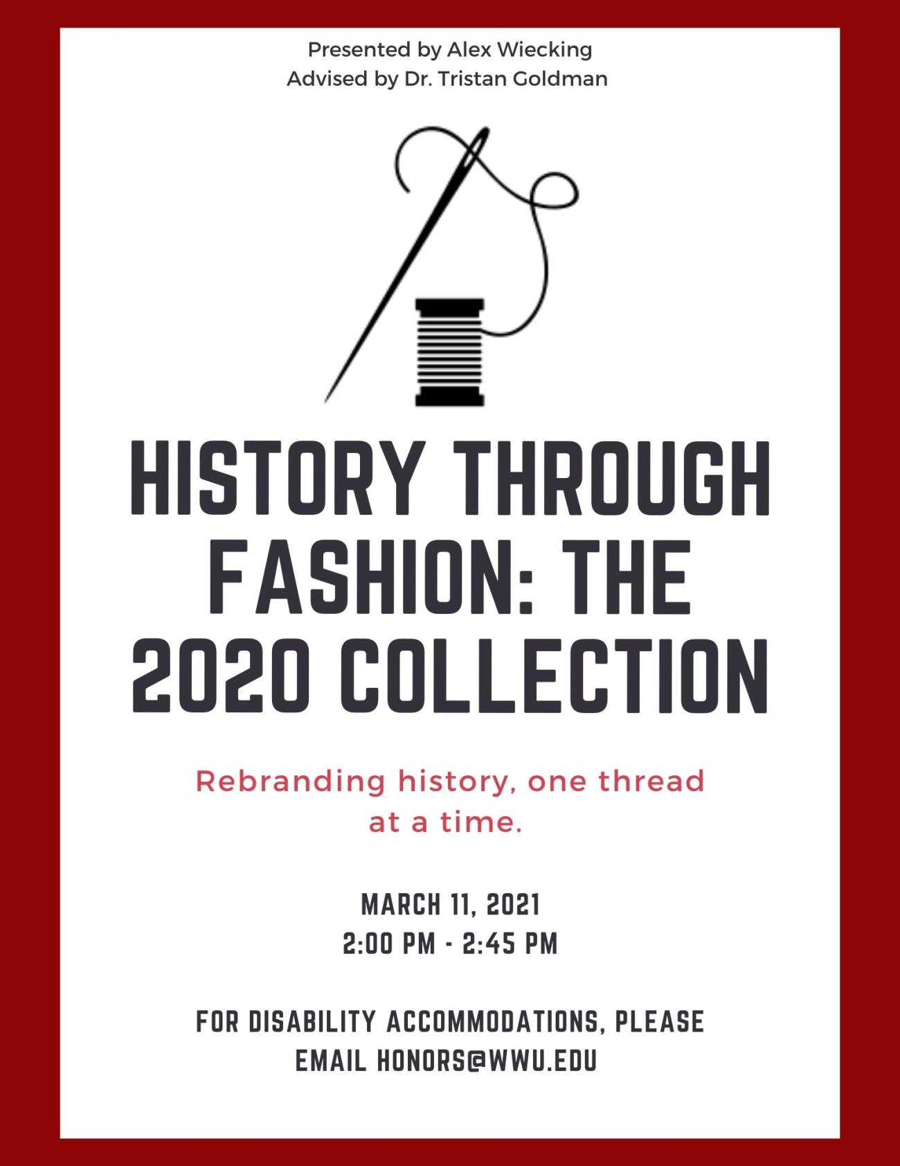Text reads: "Presented by Alex Wiecking. Advised by Dr. Tristan Goldman. History Through Fashion: The 2020 Collection. Rebranding History, one thread at a time. March 11, 2021. 2:00 pm - 2:45 pm. For disability accommodations, please email honors@wwu.edu". The background is white with a red border and one graphic of an embroidery needle attached to a spool of black thread.