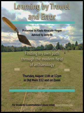 A gray and turquoise themed poster with a depiction of an archaeological dig site in the distanceof an open field, and a digital sticker of a brick laying trowel in the upper left corner. The textreads "Learning by trowel and error. Presented by Kayla Alvarado-Hogan. Advised by Jerry Ek.Finding my own path through the modern field of archaeology. Thursday, August 11th at 12pm inOld Main 332 and on Zoom. For disability accommodations please email honors@wwu.edu."