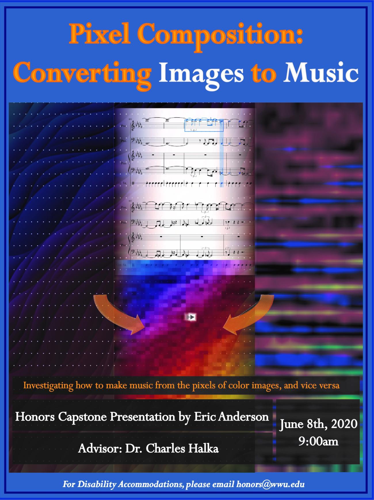 Image: Several colorful images fused together, along with sheet music and arrows pointing towards a central pixelated color image.  Text: "Investigating how to make music from the pixels of color images, and vice versa"  "Honors Capstone Presentation by Eric Anderson"  "Advisor: Dr. Charles Halka"  "June 8th, 2020"  "For Disability Accommodations, please email honors@wwu.edu"