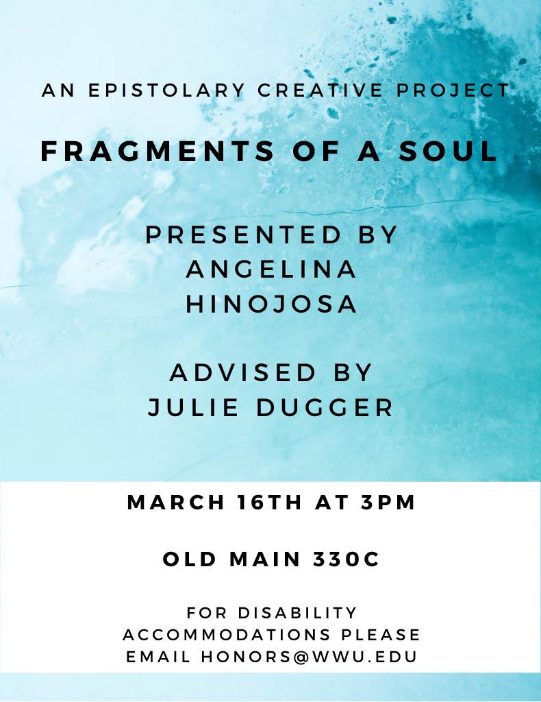  Blue watery background with the words, An epistolary creative project, Fragments of a Soul, Presented by Angelina Hinojosa, Advised by Julie Dugger, March 16th at 3pm, Old Main 330c, For disability accommodation please email honors@wwu.edu.