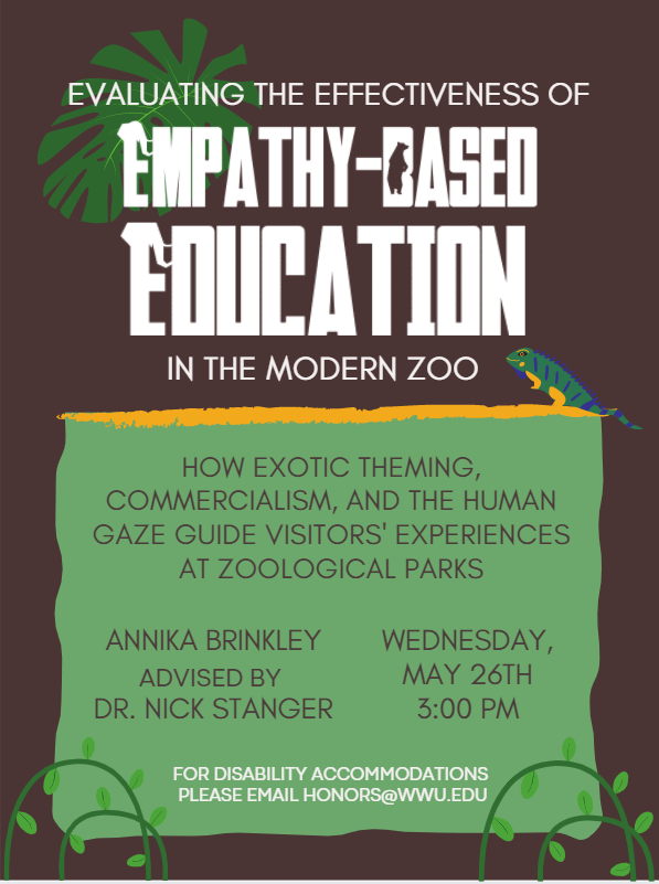 Brown poster with a green text box, decorated with jungle-like leaves and vines. Text reads: "Evaluating the Effectiveness of Empathy-Based Education in the Modern Zoo: How exotic theming, commercialism, and the human gaze guide visitors’ experiences at zoological parks. Annika Brinkley, Advised by Dr. Nick Stanger. Wednesday, May 26th at 3:00 PM. For disability accommodations, please email honors@wwu.edu."