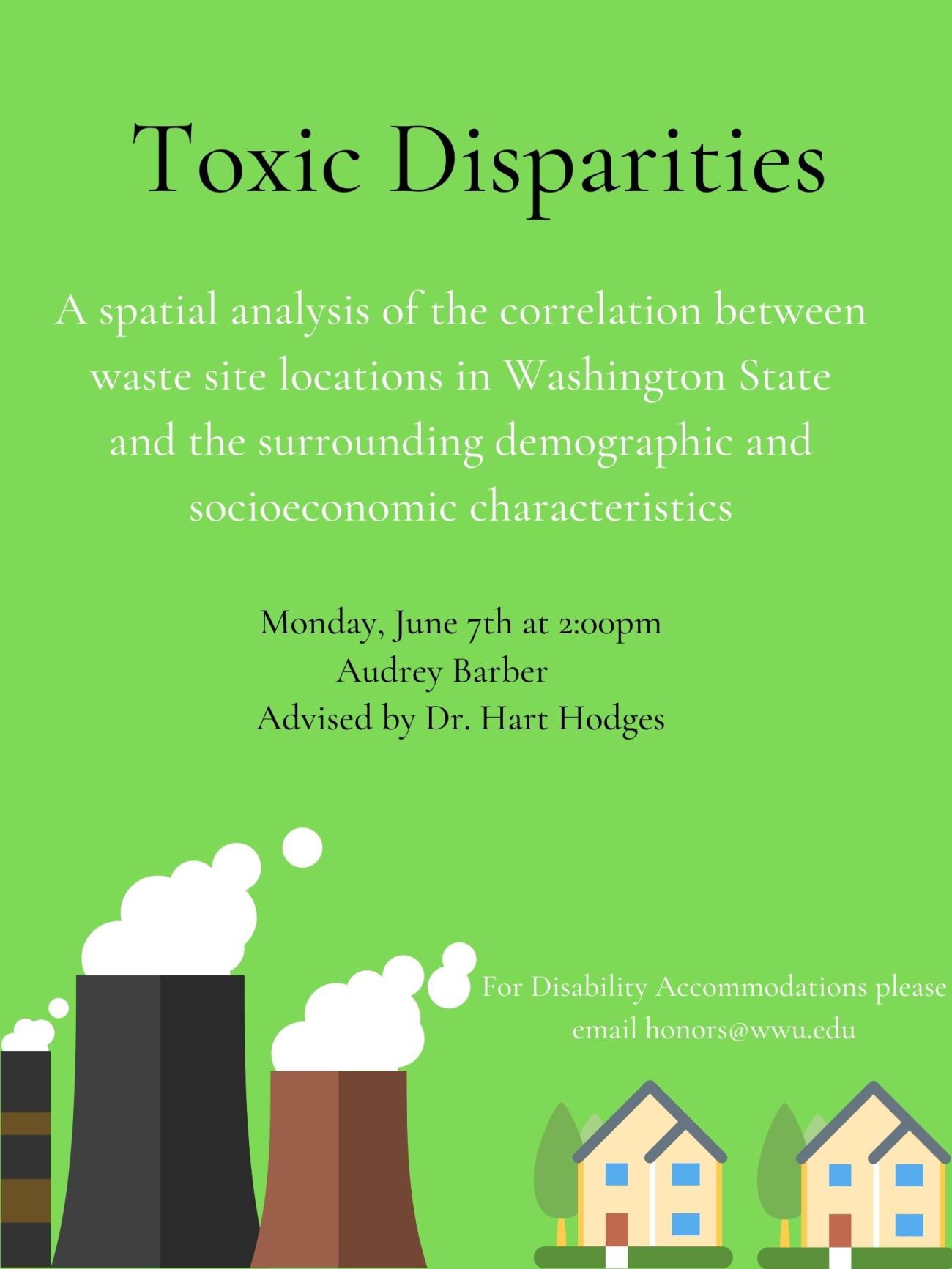 Poster is light green with an illustration of smoke stacks and two cartoon houses at the bottom of the page. The title of the poster reads, "Toxic Disparities: A spatial analysis of the correlation between waste site locations in Washington State and the surrounding demographic and socioeconomic characteristics. Monday, June 7th at 2:00 pm. Audrey Barber, advised by Dr. Hart Hodges. For Disability Accommodations please email honors@wwu.edu."