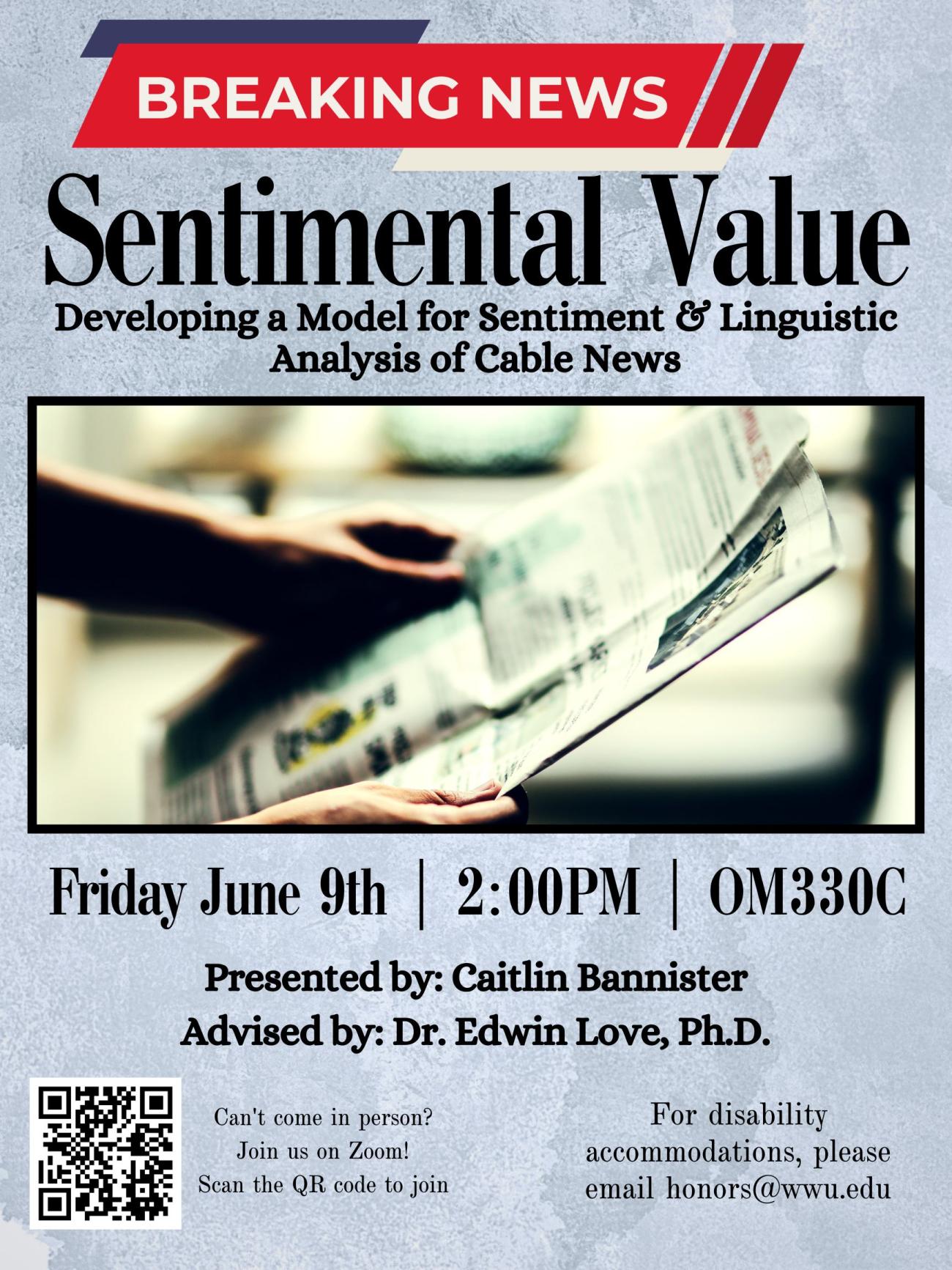 A grey poster with hands holding a newspaper and a QR code. "Breaking news" banner along the top is followed by text that reads: "Sentimental Value: Developing a Model for Sentiment & Linguistic Analysis of Cable News. Friday June 9th | 2:00PM | OM330C; Presented by: Caitlin Bannister; Advised by: Dr. Edwin Love, Ph.D. Can't Come in person? Join us on Zoom! Scan the QR code to join. For disability accommodations, please email honors@wwu.edu."
