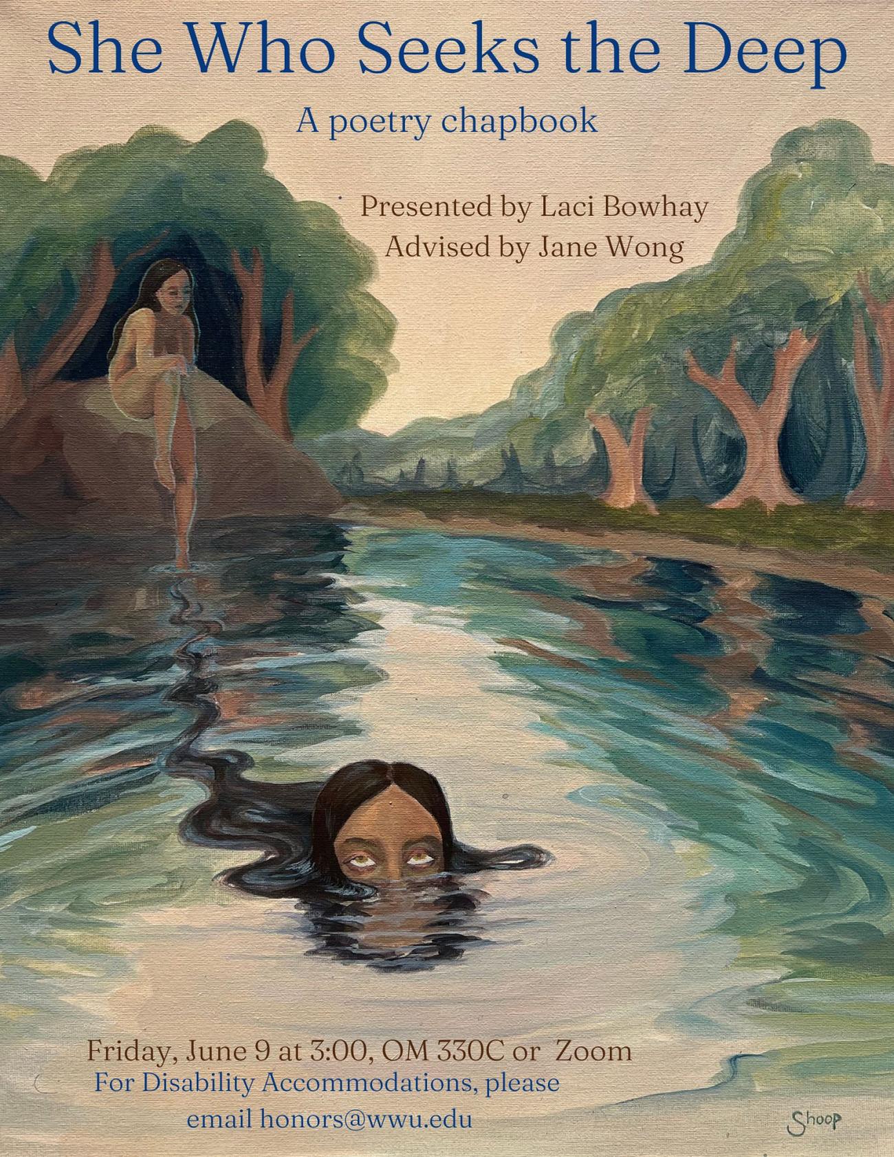 A poster with a painting of a lake with trees in the background. A naked girl sits on a rock. Another girl, a future version of her, is in the water, visible from the eyes up. Her brown hair extends behind her and connects her to the girl on the rock. Text at the top reads: "She Who Seeks the Deep: A poetry Chapbook. Presented by Laci Bowhay, Advised by Jane Wong. Friday, June 9 at 3:00 OM 330C or Zoom. For Disability Accommodations please email honors@wwu.edu."