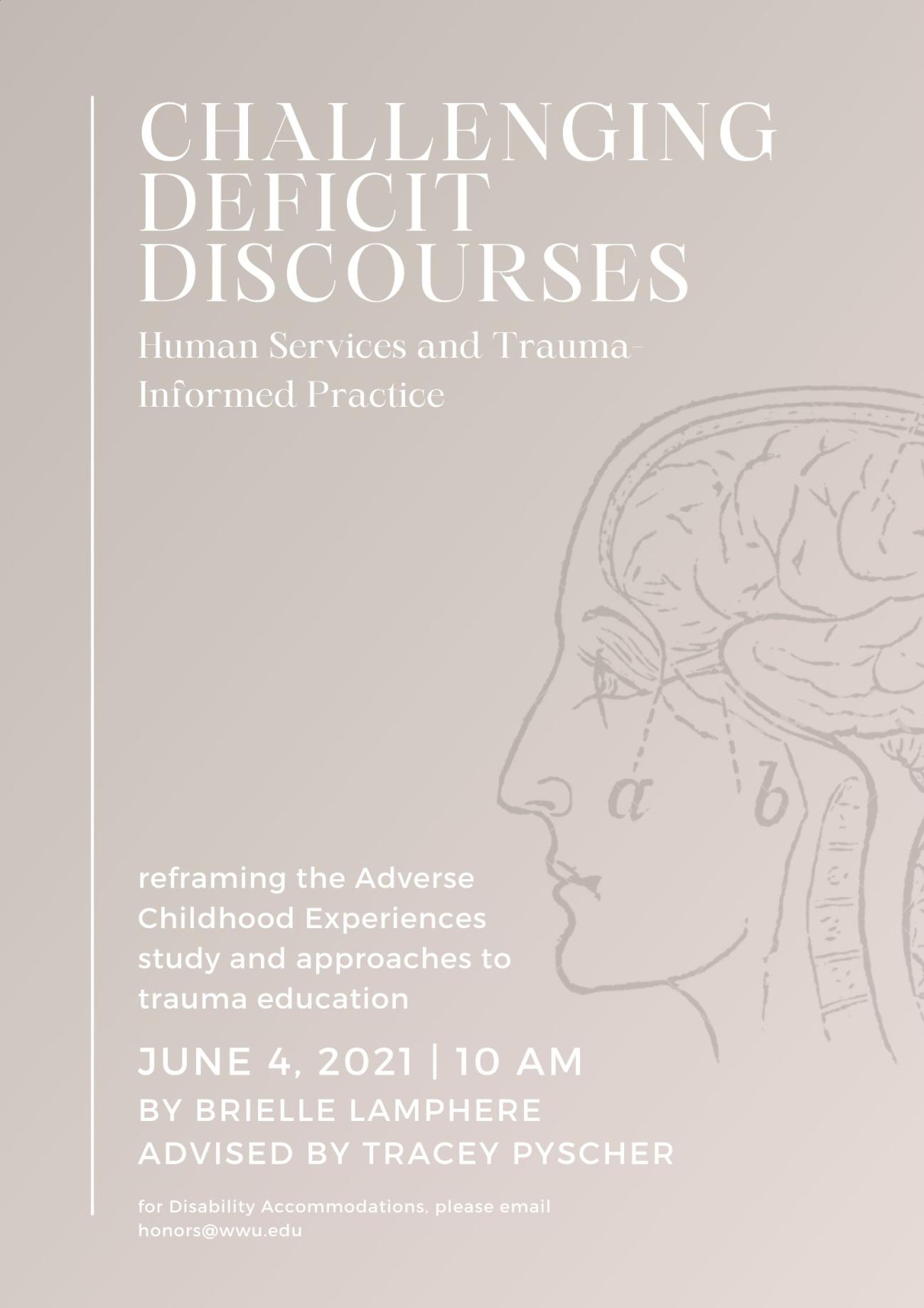 Light beige poster with an illustrated outline of a head in profile looking to the left with lines for brain drawn in. White text surrounding the head reads: "Challenging Deficit Discourses: Human Services and Trauma Informed Practice. Reframing the Adverse Childhood Experiences study and approaches to trauma education. June 4, 2021 at 10 AM. By Brielle Lamphere, advised by Dr. Tracey Pyscher. For disability accommodations please email honors@wwu.edu". 