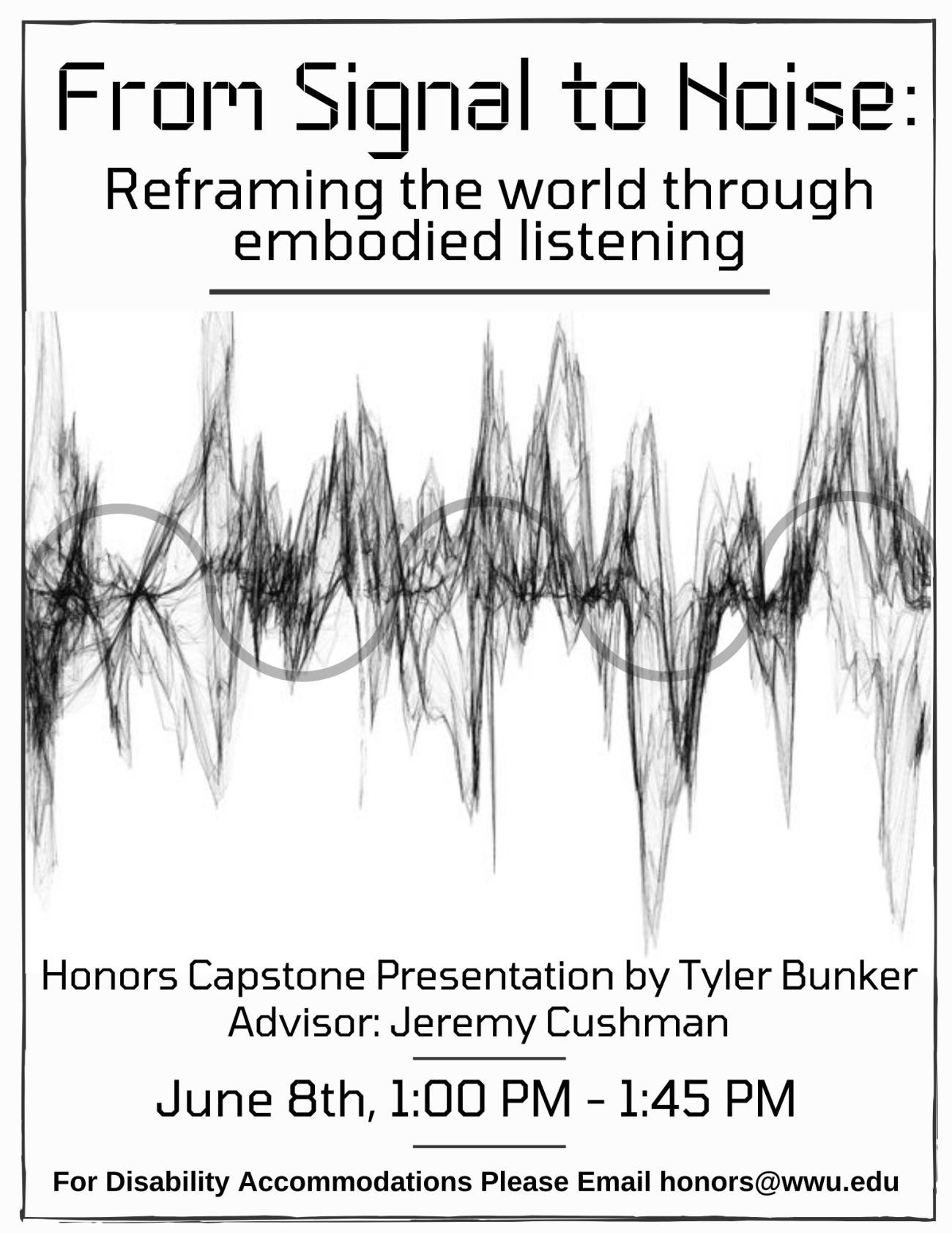 Image: A noisy, chaotic-looking sound wave runs across the middle of the page, with a smooth, sine-like wave overlaid on top of it. Both waves are in black-and-white, and the noisy wave dominates the page. Text: "From Signal to Noise: Reframing the world through embodied listening. Honors Capstone Presentation by Tyler Bunker. Advisor: Jeremy Cushman. June 8th, 1:00 PM - 1:45 PM. For Disability Accommodations Please Email honors@wwu.edu."