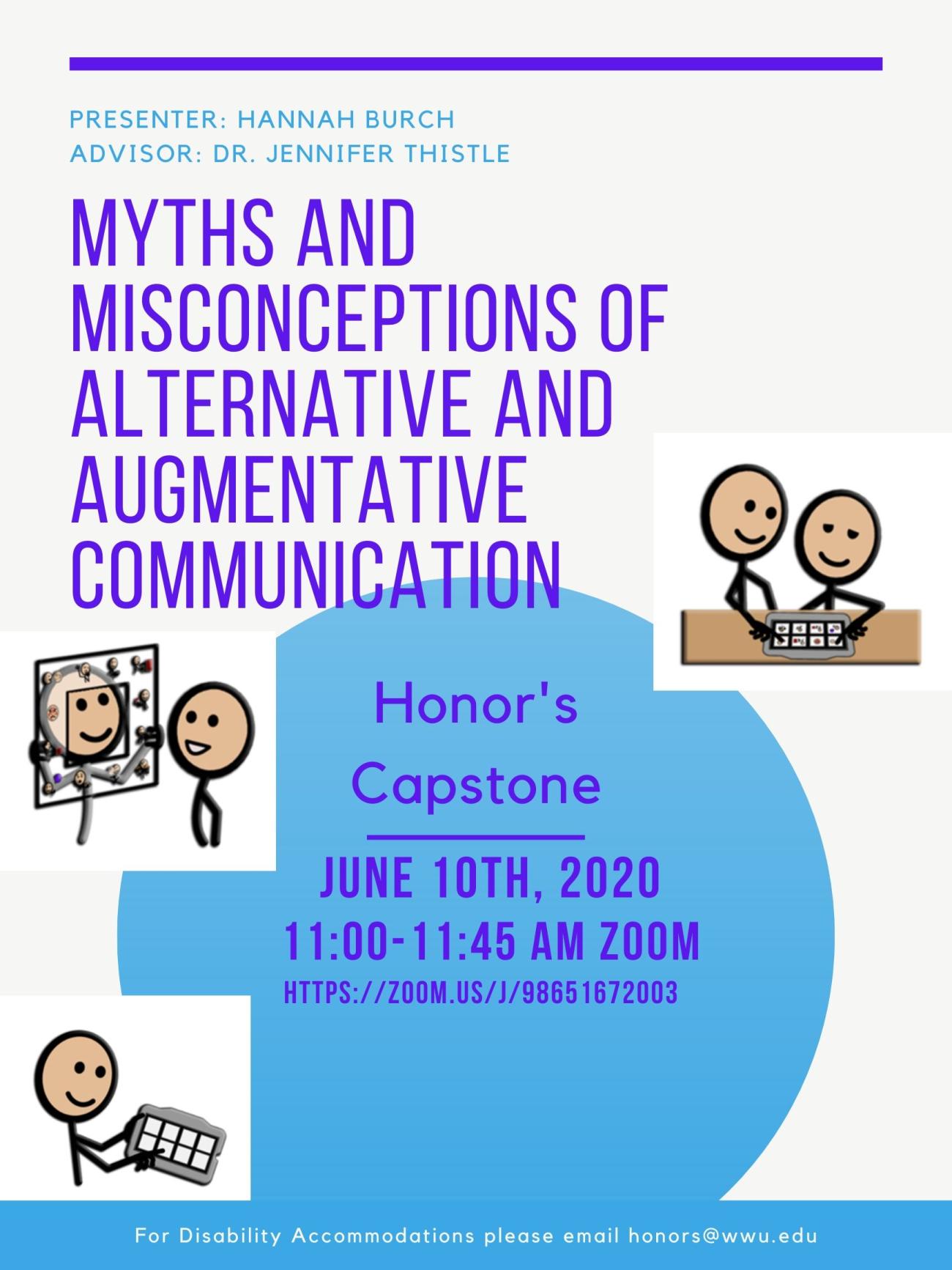 Image: 3 different cartoon images each depict a pair of people, the first using an eye-gaze board, and the others using high-tech alternative and augmentative communication devices. Text: "Presenter: Hannah Burch, Advisor: Dr. Jennifer Thistle, Myths and Misconceptions of Alternative and Augmentative Communication. Honor's Capstone, June 10th 2020, 11:00-11:45 am Zoom, Https://zoom.us/J/98651672003. For disability accommodations please email honors@wwu.edu."