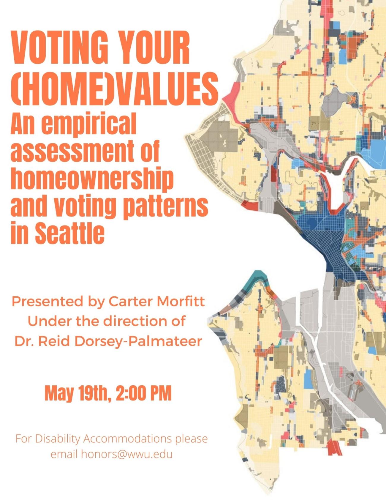 White poster with one side covered with a zoning map of Seattle, split into chunks of tan, red, and various shades of blue. On the left, text reads: "VOTING YOUR (HOME) VALUES: An empirical assessment of homeownership and voting patterns in Seattle. Presented by Carter Morfitt, under the direction of Dr. Reid Dorsey-Palmateer. May 19th, 2:00 PM. For disability accommodations please contact honors@wwu.edu". 