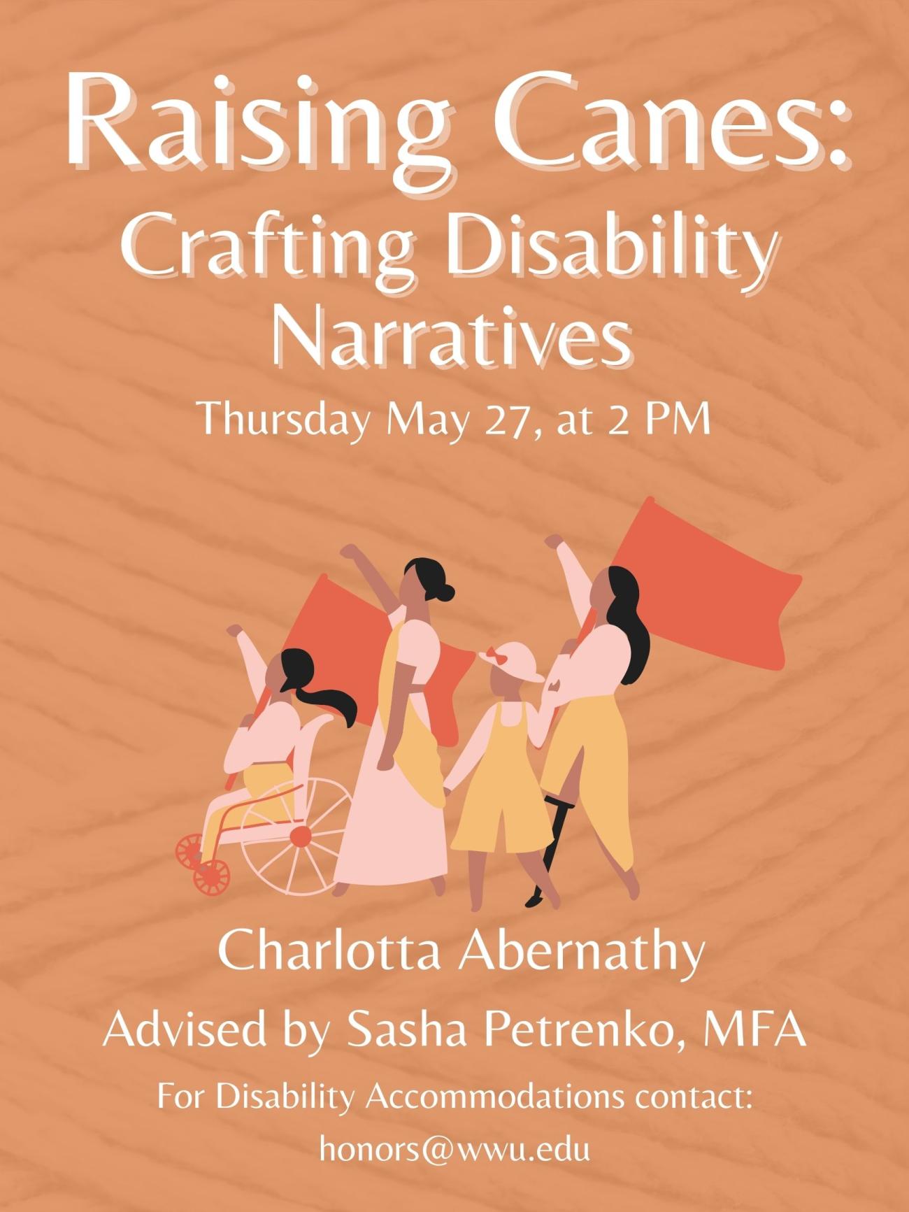 The poster reads “Raising Canes: Crafting Disability Narratives. Thursday May 27th, at 2 PM.” at the top, with clip art of disabled protesters marching in the center, and text at the bottom that reads “Charlotta Abernathy, advised by Sasha Petrenko, MFA. For Disability Accommodations contact: honors@wwu.edu.” The poster has Dark orange background showing a weaving yarn pattern.