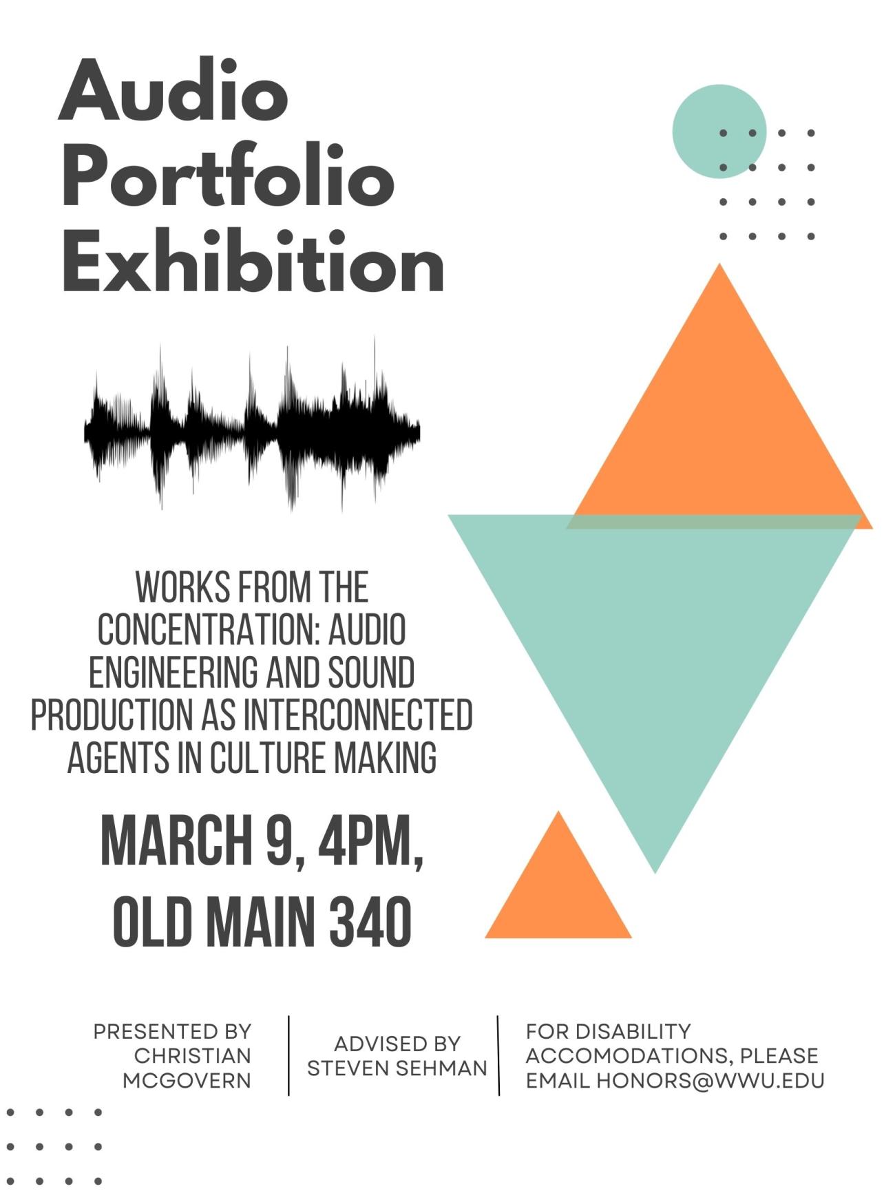 A white poster with orange and blue triangles and a photo of an audio file. The text reads "Audio Portfolio Exhibition. Works from the concentration: audio engineering and sound production as interconnected agents in culture making. March 9, 4PM, Old Main 340. Presented by Christian McGovern. Advised by Steven Sehman. For Disability Accomodations email honors@wwu.edu."