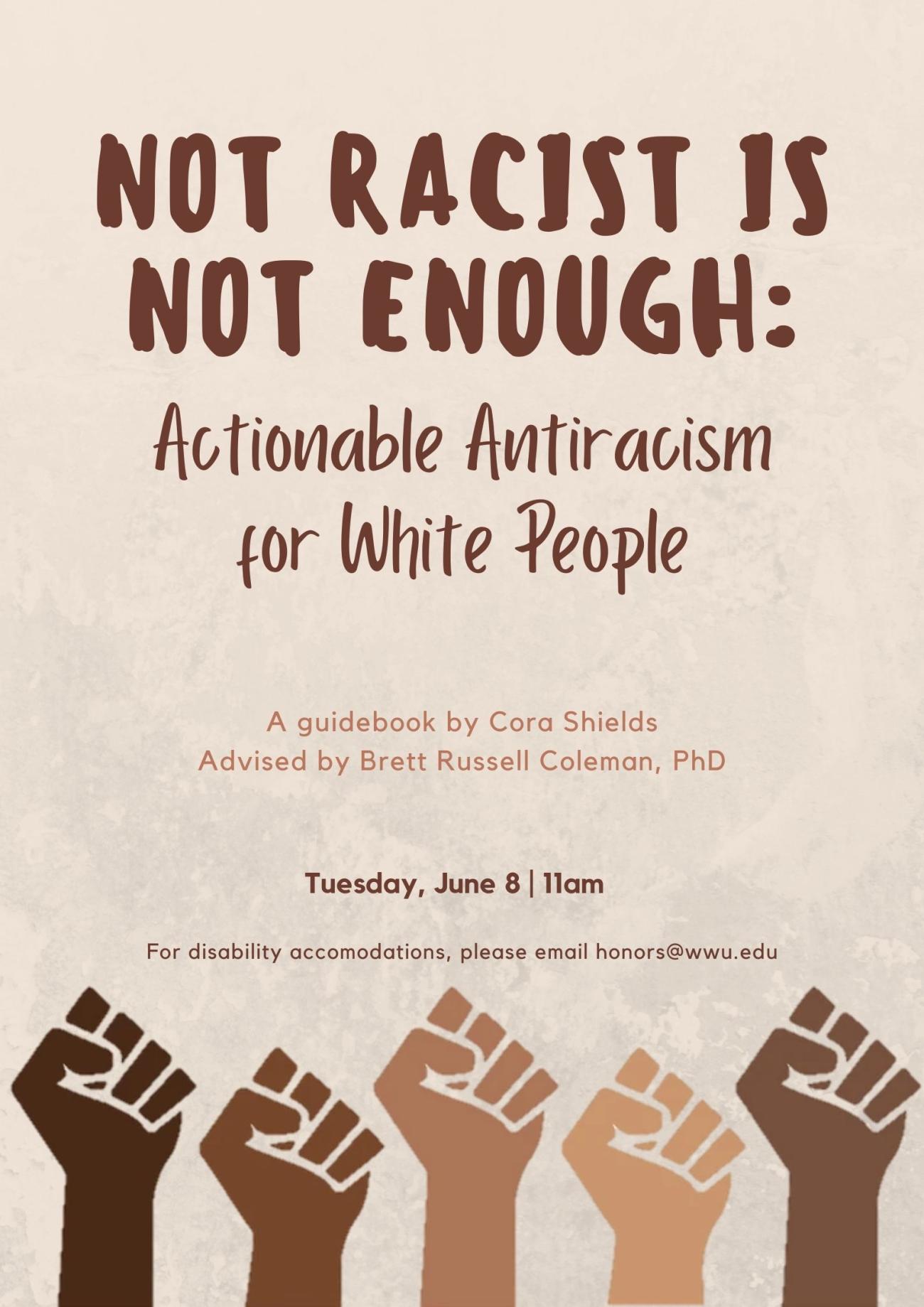 Clip art of five raised fists in a variety of skin tones. Above the fists, text reads: "NOT RACIST IS NOT ENOUGH: Actionable Antiracism for White People. A guidebook by Cora Shields. Advised by Brett Russel Coleman, PhD. Tuesday, June 8, 11am. For disability accommodations, please email honors@wwu.edu."