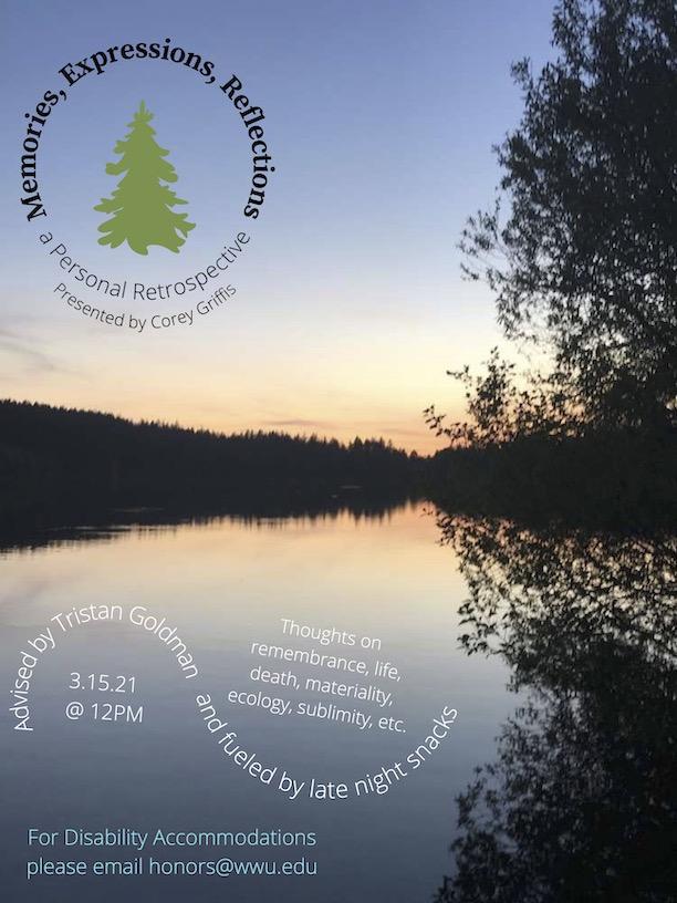 Photo of Lake Padden in the evening. Shadowy treetops along the shore are framed by a tinge of orange and a clear periwinkle sky. The colors reflect in the water. Text reads: "Memories, Expressions, Reflections: a Personal Retrospective. Presented by Corey Griffis. Advised by Tristan Goldman and fueled by late night snacks. Thoughts on remembrance, life, death, materiality, ecology, sublimity, etc. 3.15.21 @ 12PM. For Disability Accommodations please email honors@wwu.edu"