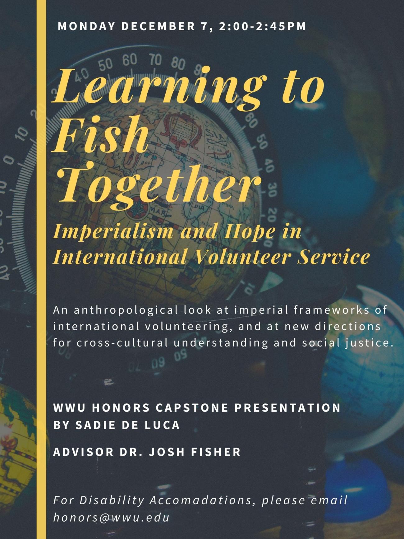 Image: Background photo of three globes in dark lighting. Text: "Learning to Fish Together: Imperialism and Hope in International Volunteer Service. An anthropological look at imperial frameworks of international volunteering, and at new directions for cross-cultural understanding and social justice. WWU Honors Capstone Presentation by Sadie De Luca. Advisor Dr. Josh Fisher. Monday December 7th, 2:00-2:45pm. For Disability Accomodations, please email honors@wwu.edu."