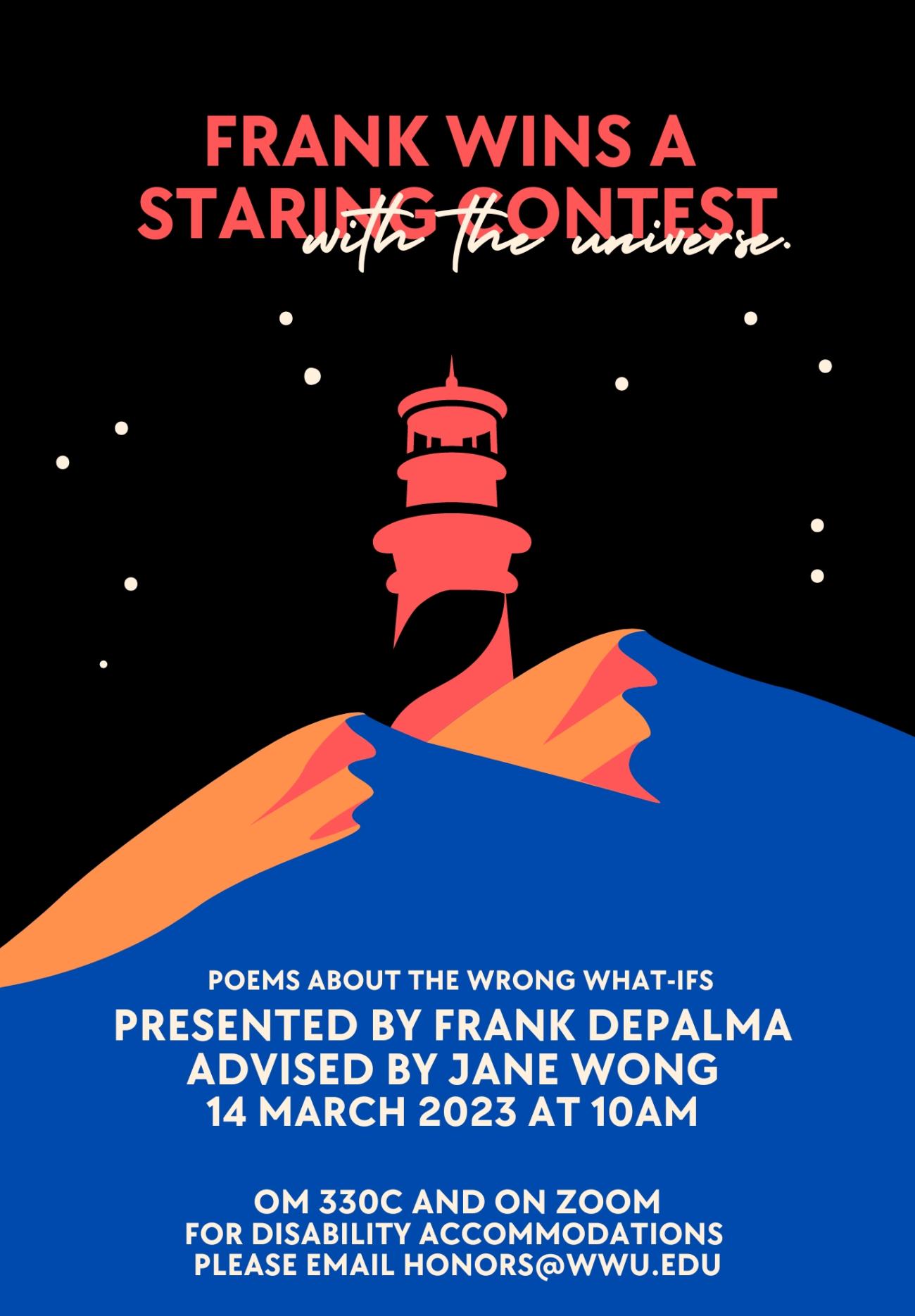 Black, starry night sky over a minimalistic illustration of blue and orange desert dunes with a bright red stylized lighthouse at the center. Text reads “Frank Wins a Staring Contest with the Universe: Poems about the Wrong What-Ifs. Presented by Frank DePalma, Advised by Jane Wong. 14 March 2023 at 10am, Old Main 330C and on Zoom. For disabilty accommodations please contact honors@wwu.edu."