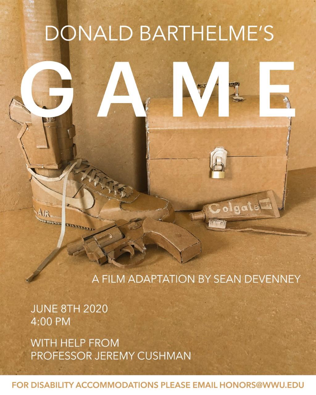 Image: Closeup of an arrangement of items constructed out of cardboard. Items shown are: A Nike Airforce 1 with a leg coming out of it, an ankle holster on said leg with a firearm in it, a tube of toothpaste, a toothbrush, a revolver and a lunchbox. Text: "Donald Barthelme's Game. A Film adaptation by Sean Devenney. June 8th 2020, 4:00 PM. With help from professor Jeremy Cushman. For disability accommodations please email honors@wwu.edu."